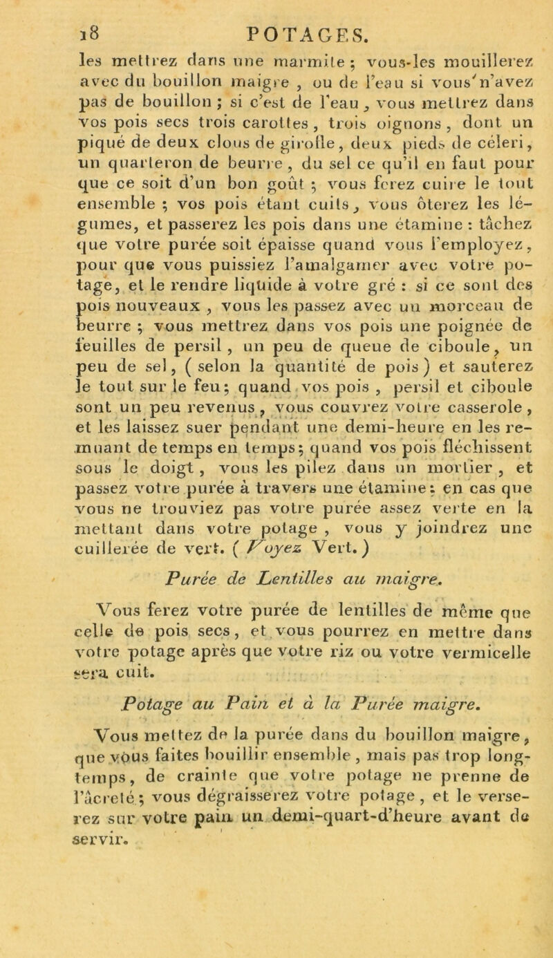 les mettrez clans une marmite; vous-les mouillerez avec du bouillon maigre , ou de l’eau si vous'n’avez pas de bouillon ; si c’est de l'eau , vous mettrez dans vos pois secs trois carottes, trois oignons , dont un piqué de deux clous de girofle, deux pieds de céleri, un quarteron de beurre , du sel ce qu’il en faut pour que ce soit d’un bon goût ; vous ferez cuire le tout ensemble ; vos pois étant cuits, vous ôterez les lé- gumes, et passerez les pois dans une étamine : tâchez que votre purée soit épaisse quand vous l'employez, pour que vous puissiez l’amalgamer avec voire po- tage, et le rendre liquide à votre gré : si ce sont des pois nouveaux , vous les passez avec uu morceau de beurre ; vous mettrez dans vos pois une poignée de feuilles de persil, un peu de queue de ciboule, un peu de sel, (selon la quantité de pois) et sauterez le tout sur le feu; quand vos pois , persil et ciboule sont un peu revenus, vous couvrez voire casserole, et les laissez suer pendant une demi-heure en les re- muant de temps en temps; quand vos pois fléchissent sous le cloigt , vous les pilez dans un mortier , et passez votre purée à travers une étamine: en cas que vous ne trouviez pas votre purée assez verte en la mettant dans votre potage , vous y joindrez une cuillerée de vert. ( Voyez Vert.) Purée de Lentilles au maigre. Vous ferez votre purée de lentilles de même que celle de pois secs, et vous pourrez en mettre dans votre potage après que votre riz ou votre vermicelle sera cuit. Potage au Pain et à la Purée maigre. Vous mettez de la purée dans du bouillon maigre, que vous faites bouillir ensemble , mais pas trop long- temps, de crainle que votre potage ne prenne de l’âcreté; vous dégraisserez votre potage, et le verse- rez sur votre pain un demi-quart-d’heure avant da servir.