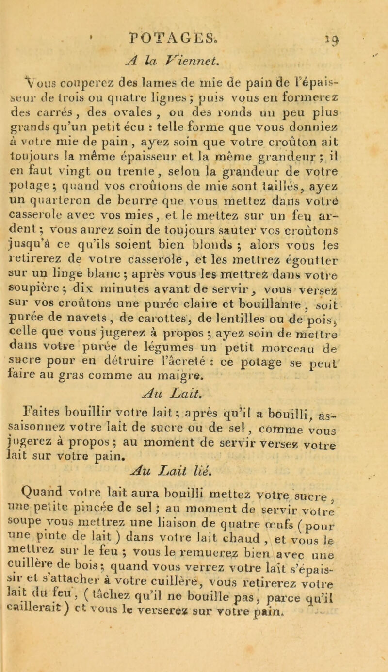 A la P'iennet. Vous couperez des lames de mie de pain de l'épais- seur de trois ou quatre lignes; puis vous en tonnerez des carrés , des ovales , ou des ronds un peu plus grands qu’un petit écu : telle forme que vous donniez à votre mie de pain , ayez soin que votre croûton ait toujours la même épaisseur et la même grandeur ; il en faut vingt ou trente, selon la grandeur de votre potage; quand vos croûtons de mie sont taillés, ayez un quarteron de beurre que vous mettez dans votre casserole avec vos mies, et le mettez sur un feu ar- dent ; vous aurez soin de toujours sauter vos croûtons jusqu’à ce qu’ils soient bien blonds ; alors vous les retirerez de votre casserole, et les mettrez égoutter sur un linge blanc ; après vous les mettrez dans votre soupière; dix minutes avant de servir y vous versez sur vos croûtons une purée claire et bouillante , soit purée de navets , de carottes, de lentilles ou de pois* celle que vous jugerez à propos ; ayez soin de mettre dans votre purée de légumes un petit morceau de sucre pour en détruire l’âcrelé : ce potage se peut faire au gras comme au maigre. Au Lait. Faites bouillir votre lait; après qu’il a bouilli, as- saisonnez votre lait de sucre ou de sel, comme vous jugerez à propos; au moment de servir versez votre lait sur votre pain. Au Lait lié. Quand votre lait aura bouilli mettez votre sucre une petite pincée de sel ; au moment de servir votre soupe vous mettrez une liaison de quatre œufs (pour une pmte de lait ) dans votre lait chaud , et vous le mettrez sur le feu ; vous le remuerez bien avec une cuillère de bois; quand vous verrez votre lait s’épais- su’ et s attacher à votre cuillère, vous retirerez votre lait du feu, ( tachez qu’il ne bouille pas, parce qu’il caillerait ) et vous le verserez sur votre pain.