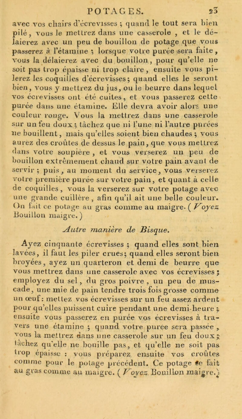 avec vos chairs d’écrevisses ; quand le tout sera bien pilé, vous le mettrez dans une casserole , et le dé- laierez avec un peu de bouillon de potage que vous passerez à l’étamine ; lorsque votre purée sera faite, vous la délaierez avec du bouillon, pour qu’elle ne soit pas trop épaisse ni trop claire , ensuite vous pi- lerez les coquilles d’écrevisses; quand elles le seront bien, vous y mettrez du jus, ou le beurre dans lequeL vos écrevisses ont été cuites, et vous passerez cette purée dans une étamine. Elle devra avoir alors une couleur rouge. Vous la mettrez dans une casserole sur un feu doux; tâchez que ni l’une ni l’autre purées ne bouillent, mais qu’elles soient bien chaudes ; vous aurez des croûtes de dessus le pain, que vous mettrez dans votre soupière , et vous verserez un peu de bouillon extrêmement chaud sur votre pain avaul de servir; puis, au moment du service, vous verserez votre première purée sur votre pain, et quant à celle de coquilles, vous la verserez sur votre potage avec une grande cuillère, afin qu’il ait une belle couleur. On fait ce potage au gras comme au maigre. ( Voyez Pouillon maigre. ) Autre manière de Bisque, Ayez cinquante écrevisses ; quand elles sont bien lavées, il faut les piler crues; quand elles seront bien broyées, ayez un quarteron et demi de beurre que vous mettrez dans une casserole avec vos écrevisses; employez du sel, du gros poivre, un peu de mus- cade, une mie de pain tendre trois fois grosse comme un œuf : mettez vos écrevisses sur un feu assez ardent pour qu’elles puissent cuire pendant une demi-heure ; ensuite vous passerez en purée vos écrevisses à tra- vers une étamine ; quand votre purée sera passée , vous la mettrez dans une casserole sur un feu doux; tachez qu'elle ne bouille pas, et qu’elle ne soit pas trop épaisse : vous préparez ensuite vos croûtes comme pour le potage précédent. Ce potage fait au gras comme au maigre. ( Voyez Pouillon maigre/;