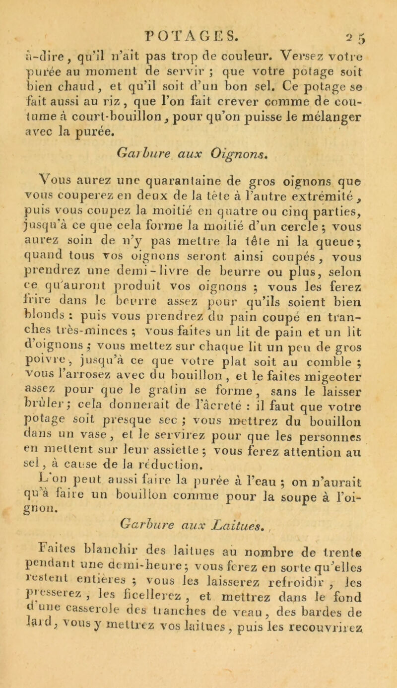 «“dire, qu'il n’ait pas trop de couleur. Versez votre purée au moment de servir ; que votre potage soit bien chaud, et qu’il soit d’un bon sel. Ce potage se fait aussi au riz , que l’on fait crever comme de cou- tume à court-bouillon, pour qu’on puisse le mélanger avec la purée. Gai bure aux Oignons. Vous aurez une quarantaine de gros oignons que vous couperez en deux de Ja tète à l’autre extrémité, puis vous coupez la moitié en quatre ou cinq parties, jusqu à ce que cela forme la moitié d’un cercle ; vous aurez soin de n'y pas mettre la tête ni la queue; quand tous vos oignons seront ainsi coupés, vous prendrez une demi-livre de beurre ou plus, selon ee qu'auront produit vos oignons ; vous les ferez irire dans Je beurre assez pour qu’ils soient bien blonds ; puis vous prendrez du pain coupé en tran- ches très-minces ; vous faites un lit de pain et un lit d oignons ; vous mettez sur chaque lit un peu de gros poivre, jusqu’à ce que votre plat soit au comble ; vous 1 arrosez avec du bouillon , et le faites migeoter assez pour que le gratin se forme , sans le laisser brûler; cela donnerait de l’âcreté : il faut que votre potage soit presque sec ; vous mettrez du bouillon dans un vase, et le servirez pour que les personnes en mettent sur leur assiette; vous ferez attention au sel, à cause de la réduction. 1 • on peut aussi faire la purée à l’eau ; on n'aurait qu à laite un bouillon comme pour la soupe à l’oi- gnon. Garbure aux Laitues. Faites blanchir des laitues au nombre de trente pendant une demi-heure; vous ferez en sorte quelles lestent entières ; vous les laisserez refroidir , les presserez , les ficellerez , et mettrez dans le fond t une casserole des tranches de veau , des bardes de laid, vous y mettrez vos laitues, puis les recouvrirez