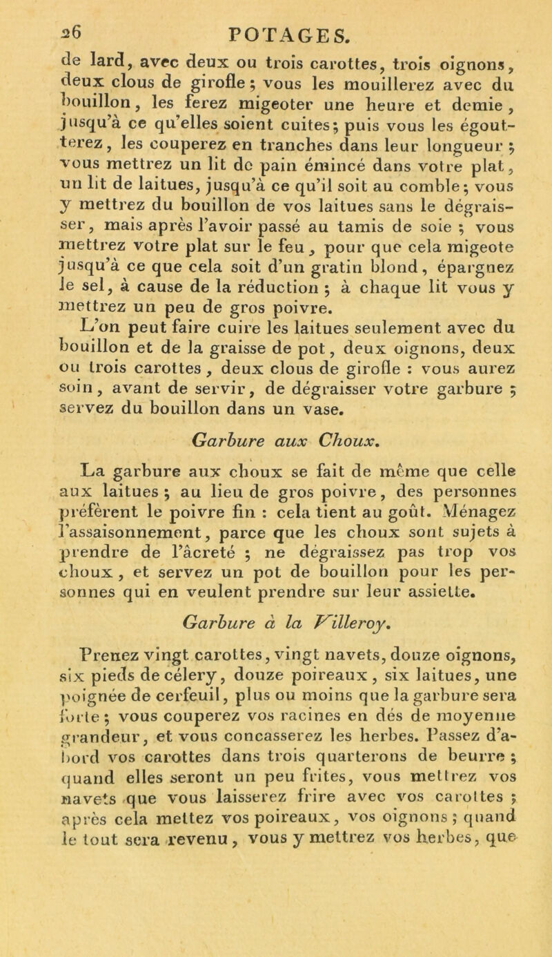 de lard, avec deux ou trois carottes, trois oignons, deux clous de girofle ; vous les mouillerez avec du bouillon, les ferez migeoter une heure et demie , jusqu à ce qu’elles soient cuites; puis vous les égout- terez, les couperez en tranches dans leur longueur ; vous mettrez un lit do pain émincé dans votre plat, un lit de laitues, jusqu’à ce qu’il soit au comble; vous y mettrez du bouillon de vos laitues sans le dégrais- ser , mais après l’avoir passé au tamis de soie ; vous mettrez votre plat sur le feu, pour que cela migeote jusqu’à ce que cela soit d’un gratin blond, épargnez Je sel, à cause de la réduction ; à chaque lit vous y mettrez un peu de gros poivre. L’on peut faire cuire les laitues seulement avec du bouillon et de la graisse de pot, deux oignons, deux ou trois carottes , deux clous de girofle : vous aurez soin, avant de servir, de dégraisser votre garbure ; servez du bouillon dans un vase. Garbure aux Choux. La garbure aux choux se fait de meme que celle aux laitues; au lieu de gros poivre, des personnes préfèrent le poivre fin : cela tient au goût. Ménagez l’assaisonnement, parce que les choux sont sujets à prendre de l’âcreté ; ne dégraissez pas trop vos choux , et servez un pot de bouillon pour les per- sonnes qui en veulent prendre sur leur assiette. Garbure à la illeroy. Prenez vingt carottes, vingt navets, douze oignons, six pieds decélery, douze poireaux, six laitues, une poignée de cerfeuil, plus ou moins que la garbure sera forte; vous couperez vos racines en dés de moyenne grandeur, et vous concasserez les herbes. Passez d’a- bord vos carottes dans trois quarterons de beurre ; quand elles seront un peu frites, vous mettrez vos navets que vous laisserez frire avec vos carottes ; après cela mettez vos poireaux, vos oignons; quand le tout sera revenu , vous y mettrez vos herbes, que