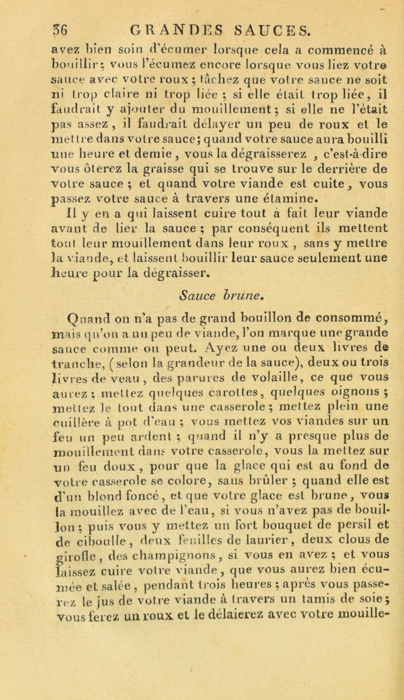 avez bien soin (Vécumer lorsque cela a commencé à bouillir: vous l’écumez encore lorsque vous liez votre sauce avec votre roux ; tâchez que votre sauce ne soit ni trop claire ni trop liée ; si elle était trop liée, il faudrait y ajouter du mouillement; si elle ne l’était pas assez , il faudrait délayer un peu de roux et le met tre dans votre sauce; quand votre sauce aura bouilli nue heure et demie, vous la dégraisserez , c’est-à-dire vous ôterez la graisse qui se trouve sur le derrière de votre sauce ; et quand votre viande est cuite , vous passez votre sauce à travers une étamine. Il y en a qui laissent cuire tout a fait leur viande avant, de lier la sauce ; par conséquent ils mettent tout leur mouillement dans leur roux , sans y mettre la viande, et laissent bouillir leur sauce seulement une heure pour la dégraisser. Sauce brune. Quand on n'a pas de grand bouillon de consommé, mais qu’on a uupeu de viande, l’on marque une grande sauce comme on peut. Ayez une ou deux livres de tranche, (selon la grandeur de la sauce), deux ou trois livres de veau , des parures de volaille, ce que vous aurez; mettez quelques carottes, quelques oignons; mettez le tout dans une casserole; mettez plein une cuillère à pot d’eau ; vous mettez vos viandes sur un feu un peu ardent ; quand il n’y a presque plus de mouillement dans votre casserole, vous la mettez sur un feu doux, pour que la glace qui est au fond de votre casserole se colore, sans brûler ; quand elle est d'un blond foncé, et que votre glace est brune, vous la mouillez avec de l’eau, si vous n’avez pas de bouil- lon ; puis vous y mettez un fort bouquet de persil et de ciboulle, deux feuilles de laurier, deux clous de crirolle, des champignons, si vous en avez ; et vous laissez cuire votre viande, que vous aurez bien écu- mée et salée , pendant trois heures ; après vous passe- rez le jus de votre viande à travers un tamis de soie; vous ferez un roux et le délaierez avec votre mouille-