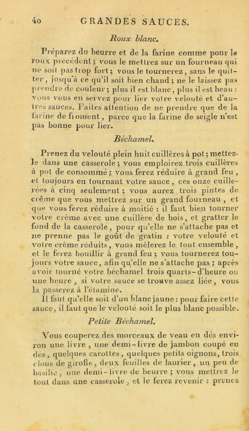 Boux blanc. Pr éparez du beurre et de la farine comme pour le roux précédent ; vous le mettrez sur un fourneau qui ne soit pas trop fort; vous le tournerez, sans le quit- ter, jusqu à ce qu’il soit bien chaud ; ne le laissez pas prendre de couleur; plus il est blanc, plus il est beau : vous vous en servez pour lier votre velouté et d’au- tres sauces. Faites attention de ne prendre que de la farine de liornent, parce que la farine de seigle n’est pas bonne pour lier. Béchamel. Prenez du velouté plein huit cuillères à pot ; mettez- le dans une casserole; vous emploirez trois cuillères à pot de consommé; vous ferez réduire à grand feu , et toujours en tournant votre sauce, ces onze cuille- rées à cinq seulement ; vous aurez trois pintes de crème que vous mettrez sur un grand fourneau , et que vous ferez réduire à moitié : il faut bie;i tourner voire crème avec une cuillère de bois, et gratter le fond de la casserole, pour qu’elle ne s’attache pas et ne prenne pas le goût de gratin : votre velouté et votre crème réduits, vous mêlerez le tout ensemble, et le ferez bouillir à grand feu ; vous tournerez tou- jours votre sauce, afin qu’elle ne s’attache pas ; après avoir tourné votre béchamel trois quarts-d'heure ou une heure , si votre sauce se trouve assez liée, vous la passerez à l’étamine. Il faut qu’elle soit d’un blanc jaune: pour faire cetle sauce, il laut que le velouté soit le plus blanc possible. Petite Béchamel. Vous couperez des morceaux de veau en dés envi- ron une livre , une demi-livre de jambon coupé en dés, quelques carottes, quelques petits oignons, trois clous de girofle, deux feuilles de laurier, un peu de basilic, une demi-livre de beurre; vous mettrez le tout dans une casserole, et le ferez revenir : prenez