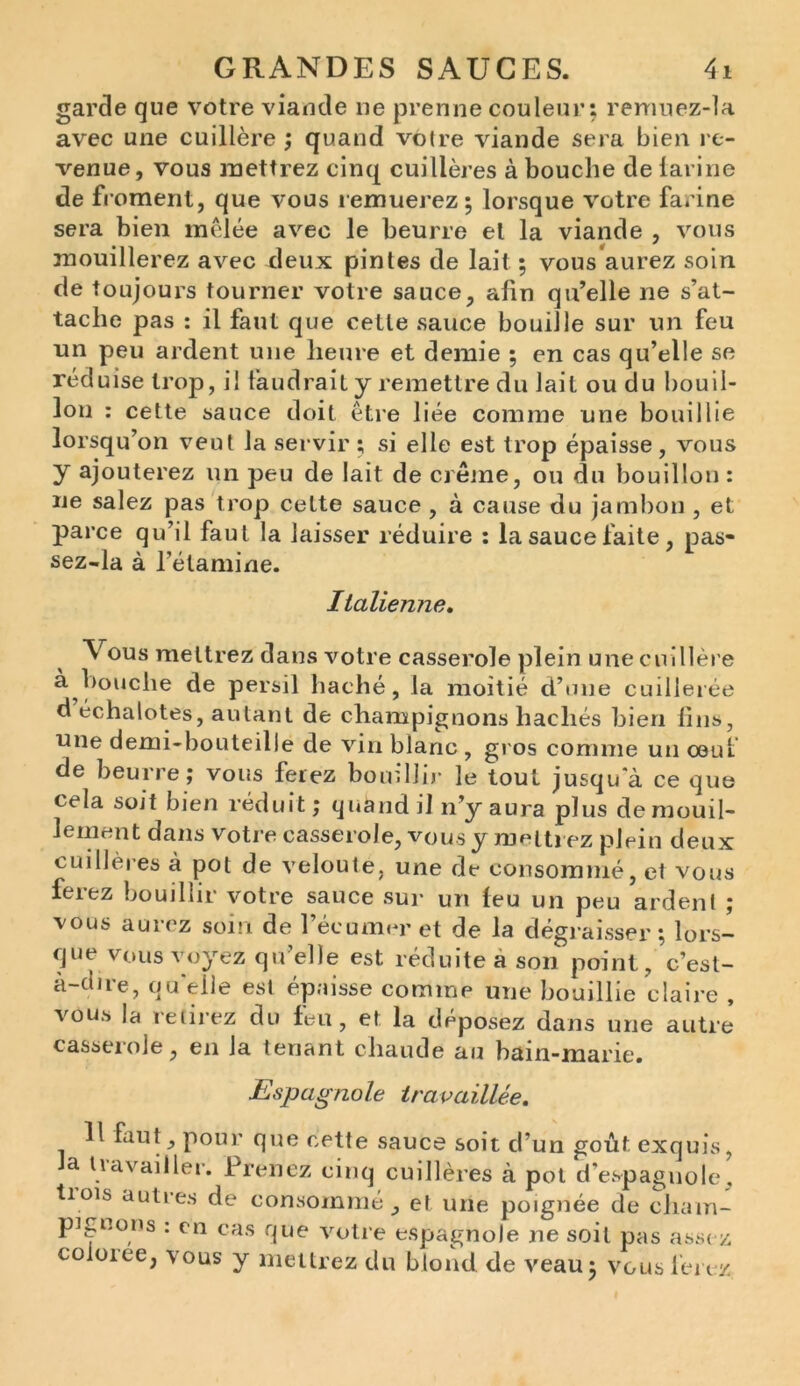 garde que votre viande ne prenne couleur: remuez-la avec une cuillère ; quand votre viande sera bien re- venue, vous mettrez cinq cuillères à bouche de larine de froment, que vous remuerez; lorsque votre farine sera bien mêlée avec le beurre et la viande , vous mouillerez avec deux pintes de lait ; vous aurez soin de toujours tourner votre sauce, afin qu’elle ne s’at- tache pas : il faut que cette sauce bouille sur un feu un peu ardent une heure et demie ; en cas qu’elle se réduise trop, il faudrait y remettre du lait ou du bouil- lon : cette sauce doit être liée comme une bouillie lorsqu’on veut la servir ; si elle est trop épaisse , vous y ajouterez un peu de lait de crème, ou du bouillon : ne salez pas trop cette sauce , à cause du jambon , et parce qu’il faut la laisser réduire : la sauce faite, pas- sez-la à l’étamine. Italienne. Vous mettrez dans votre casserole plein une cuillère à Louche de persil haché, la moitié d’une cuillerée d échalotes, autant de champignons hachés bien fins, une demi-bouteille de vin blanc , gros comme un œul de beurre ; vous ferez bouillir le tout jusqu'à ce que cela soit bien réduit; quand il n’y aura plus demouil- lement dans votre casserole, vous y mettrez plein deux cuillères à pot de velouté, une de consommé, et vous ferez bouillir votre sauce sur un leu un peu ardent ; vous aurez soin de l’écumer et de la dégraisser; lors- que vous voyez qu’elle est réduite à son point, c’est- à-dire, quelle est épaisse comme une bouillie claire , vous la retirez du feu, et la déposez dans une autre casserole, en la tenant chaude au bain-marie. Espagnole travaillée. 1 faut, pour que cette sauce soit d’un goût exquis, a travailler. Prenez cinq cuillères à pot d’espagnole, tiois autres de consommé, et une poignée de cham- pignons : en cas que votre espagnole ne soit pas assez coioice, vous y mettrez du blond de veau; vous ferez.