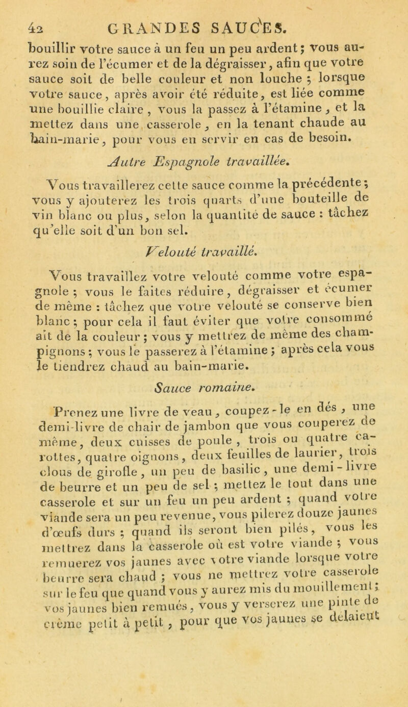 bouillir votre sauce à un feu un peu ardent; vous au- rez soin de l’écumer et de la dégraisser, afin que votre sauce soit de belle couleur et non louche ; lorsque votre sauce, après avoir été réduite, est liée comme une bouillie claire , vous la passez à l’étamine , et la mettez dans une casserole , en la tenant chaude au bain-marie, pour vous en servir en cas de besoin. uâutre Espagnole travaillée. Vous travaillerez cette sauce comme la précédente ; vous y ajouterez les trois quarts d’une bouteille de vin blanc ou plus, selon la quantité de sauce : tachez qu’elle soit d'un bon sel. Velouté travaillé. i Vous travaillez votre velouté comme votre espa- gnole ; vous le faites réduire, dégraisser et ceumer de même : lâchez que votre velouté se conserve bien blanc; pour cela il faut éviter que votre consomme ait de la couleur ; vous y mettrez de même des cham- pignons ; vous le passerez à l’étamine ; après cela vous le tiendrez chaud au bain-marie. Sauce romaine. Prenez une livre de veau, coupez-le en dés , une demi-livre de chair de jambon que vous coupeiez oe même, deux cuisses de poule, trois ou quatie ca- rottes, quatre oignons, deux feuilles de lauiiei , üois clous de girofle, un peu de basilic, une demi- îvie de beurre et un peu de sel ; mettez le tout dans une casserole et sur un feu un peu ardent ; quand volie viande sera un peu revenue, vous pilerez douze jaunes d’œufs durs ; quand ils seront bien pilés, vous les mettrez dans la casserole où est votre viande ; vous remuerez vos jaunes avec \otre viande lorsque votre beurre sera chaud ; vous ne mettrez votre casserole sur le feu que quand vous y aurez mis du mouillemen ; vos jaunes bien remués , vous y verserez une pinte de crème petit à petit , pour que vos jaunes se delaietft /