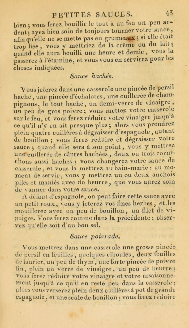 bien ; vous ferez bouillir le tout à un feu un peu ai- déni; ayez bien soin de toujours tourner votre sauce, afin qu’elle ne se mette pas en grumeaux ; si elle était trop liée, vous y mettriez de la crème ou du lait; quand elle aura bouilli une heure et demie , vous la passerez à l’étamine, et vous vous en servirez poui les choses indiquées. Sauce hachée, Vonsjeterez dans une casserole une pincée de persil haché , une pincée d’échalotes, une cuilleree de cham- pignons, le tout haché, un demi-verre de vinaigre, un peu de gros poivre; vous mettez votre casserole sur le feu, et vous ferez réduire votre vinaigre jusqu à ce qu’il n’y en ait presque plus; alors vous prendrez plein quatre cuillères à dégraisser d’espagnole, autant de bouillon ; vous ferez réduire et dégraisser votre sauce ; quand elle sera à son point, vous y mettrez une'cuillerée de câpres hachées, deux ou trois corni- chons aussi hachés ; vous changerez votre sauce de casserole, et vous la mettrez au bain-marie : au mo- ment de servir, vous y mettrez un ou deux anchois pilés et maniés avec du beurre, que vous aurez soin de vanner dans votre sauce. A defaut d’espagnole, on peut faire cette sauce avec un petit roux, vous y jeterez vos fines herbes, et les mouillerez avec un peu de bouillon, un filet de vi- naigre. Vous ferez comme dans la précédente : obser- vez qu’elle soit d'un bon sel. Sauce poivrade. Vous mettrez dans une casserole une grosse pincée de persil en feuilles, quelques ciboules, deux feuilles de laurier, un peu de thym , une forte pincée de poivre fin, plein un verre de vinaigre, un peu de beurre; vous ferez réduire votre vinaigre et votre assaisonne- ment jusqu’à ce qu’il en reste peu dans la casserole; alors vous verserez plein deux cuillères à pot de grande espagnole, et une seule de bouillon; vous ferez réduire