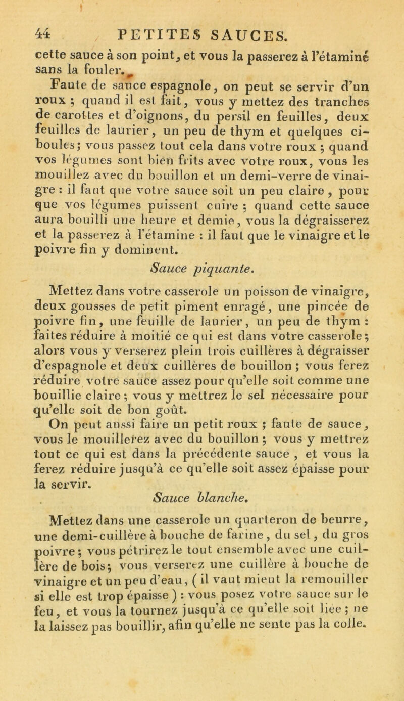 cette sauce à son point, et vous la passerez à l’étamine sans la fouler. Faute de sauce espagnole, on peut se servir d’un roux ; quand il est fait, vous y mettez des tranches de carottes et d’oignons, du persil en feuilles, deux feuilles de laurier, un peu de thym et quelques ci- houles; vous passez tout cela dans votre roux ; quand vos légumes sont bien fiits avec votre roux, vous les mouillez avec du bouillon et un demi-verre de vinai- gre : il faut que votre sauce soit un peu claire , pour que vos légumes puissent cuire ; quand cette sauce aura bouilli une heure et demie, vous la dégraisserez et la passerez à l’étamine : il faut que le vinaigre et le poivre fin y dominent. Sauce piquante. Mettez dans votre casserole un poisson de vinaigre, deux gousses de petit piment enragé, une pincée de poivre fin, une feuille de laurier, un peu de thym : faites réduire à moitié ce qui est dans votre casserole; alors vous y verserez plein trois cuillères à dégraisser d’espagnole et deux cuillères de bouillon ; vous ferez réduire votre sauce assez pour qu’elle soit comme une bouillie claire; vous y mettrez le sel nécessaire pour qu’elle soit de bon goût. On peut aussi faire un petit roux ; faute de sauce, vous le mouillerez avec du bouillon ; vous y mettrez tout ce qui est dans la précédente sauce , et vous la ferez réduire jusqu’à ce qu’elle soit assez épaisse pour la servir. Sauce blanche. Mettez dans une casserole un quarteron de beurre, une demi-cuillère à bouche de farine, du sel , du gros poivre; vous pétrirez le tout ensemble avec une cuil- lère de bois; vous verserez une cuillère à bouche de vinaigre et un peu d’eau, ( il vaut mieut la remouiller si elle est trop épaisse ) : vous posez votre sauce sur le feu, et vous la tournez jusqu’à ce qu’elle soit liee ; ne la laissez pas bouillir, afin qu’elle ne sente pas la colle.