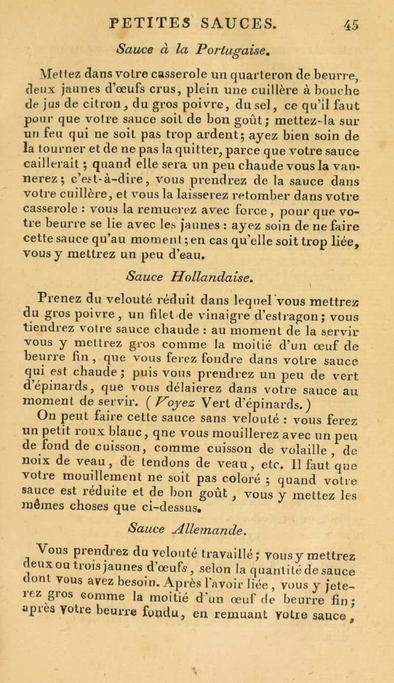 Sauce à la Portugaise. Mettez dans votre casserole un quarteron de beurre, deux jaunes d’œufs crus, plein une cuillère à bouche de jus de citron, du gros poivre, du sel, ce qu’il faut pour que votre sauce soit de bon goût; mettez-la sur un feu qui ne soit pas trop ardent; ayez bien soin de la tourner et de ne pas la quitter, parce que votre sauce caillerait ; quand elle sera un peu chaude vous la van- nerez; c est-à-dire, vous prendrez de la sauce dans votre cuillère, et vous la laisserez retomber dans votre casserole : vous la remuerez avec force, pour que vo- tre beurre se lie avec les jaunes : ayez soin de ne faire cette sauce qu au moment ; en cas qu elle soit trop liée, vous y mettrez un peu d’eau. Sauce Hollandaise. i Prenez du velouté réduit dans lequel vous mettrez du gros poivre, un filet de vinaigre d’estragon; vous tiendrez votre sauce chaude : au moment de la servir vous y mettrez gros comme la moitié d’un œuf de beurre fin , que vous ferez tondre dans votre sauce qui est chaude ; puis vous prendrez un peu de vert dépinards, que vous délaierez dans votre sauce au moment de servir. ( Voyez Vert d’épinards.) On peut fane cette sauce sans veloute z vous ferez un petit i oux blanc, qne vous mouillerez avec un peu de fond de cuisson, comme cuisson de volaille, de noix de veau, de tendons de veau, etc. 11 faut que votre mouillement ne soit pas coloré ; quand votre sauce est réduite et de bon goût , vous y mettez les mêmes choses que ci-dessus. Sauce Allemande. Vous prendrez du velouté travaillé; vousy mettrez c eux ou ti ois jaunes d œu fs, selon la quantité de sauce c ont vous avez besoin. Après l'avoir liée , vous y jete- iez gios comme la moitié d'un œuf de beurre fin; apies votre beurre fondu, en remuant votre sauce.