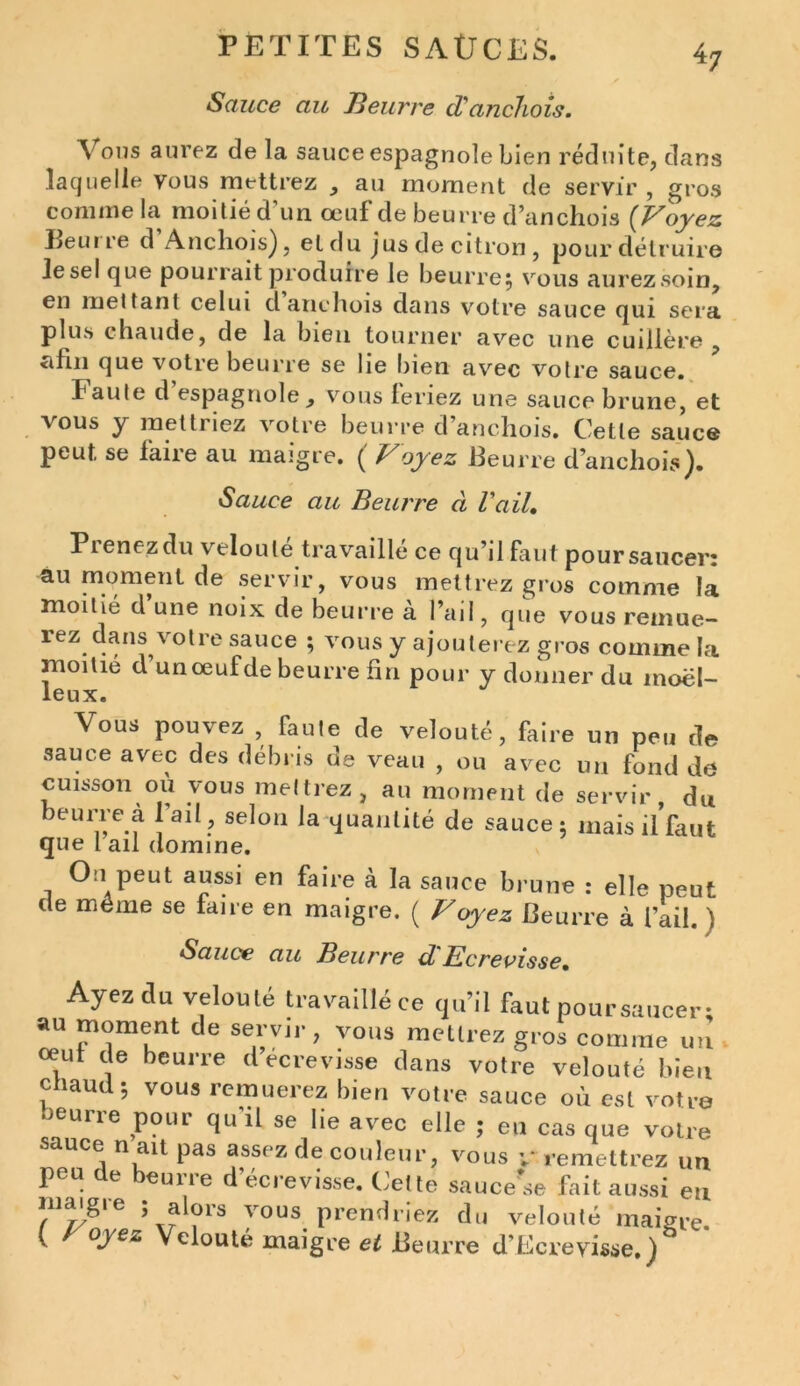 Sauce au Beurre cTanchois. Vous aurez de la sauce espagnole bien réduite, dans laquelle vous mettrez , au moment de servir , gros connue la moitié d un oeuf de beurre d’anchois (Voyez Beuire d Anchois), et du jus de citron, pour détruire Jesel que pourrait produire le beurre, vous aurezsoin, en mettant celui d anchois dans votre sauce qui sera plus chaude, de la bien tourner avec une cuillère afin que votre beurre se lie bien avec votre sauce. Faute d espagnole , vous leriez une sauce brune, et vous y mettriez votre beurre d’anchois. Cette sauce peut se laire au maigre. ( Voyez Beurre d’anchois). Sauce au Beurre à Vail. Prenez du velouté travaillé ce qu’il faut poursaucer: au moment de servir, vous mettrez gros comme la moitié d une noix de beurre à l’ail, que vous remue- rez dans votre sauce ; vous y ajouterez gros comme la moitié d un œuf de beurre fin pour y donner du moel- leux. Vous pouvez faute de velouté, faire un peu de sauce avec des débris de veau , ou avec un fond do cuisson où vous mettrez, au moment de servir, du beurre à l’ail , selon la quantité de sauce; mais il’faut que l ail domine. On peut aussi en faire à la sauce brune : elle peut de môme se faire en maigre. ( Voyez Beurre à l’ail. ) Sauce au Beurre d'Ecrevisse, Ayez du velouté travaillé ce qu’il faut poursaucer; au moment de servir, vous mettrez gros comme un œut de beurre d ecrevisse dans votre velouté bien chaud; vous remuerez bien votre sauce où est votre beurre pour qu'il se lie avec elle ; en cas que votre sauce n ait pas assez de couleur, vous v* remettrez un peu e eune d écrevisse. Cette sauce se fait aussi eu înaigie > alors vous prendriez du velouté maigre. ( °ye*‘ Velouté maigre et Beurre d’Ecreyisse.)