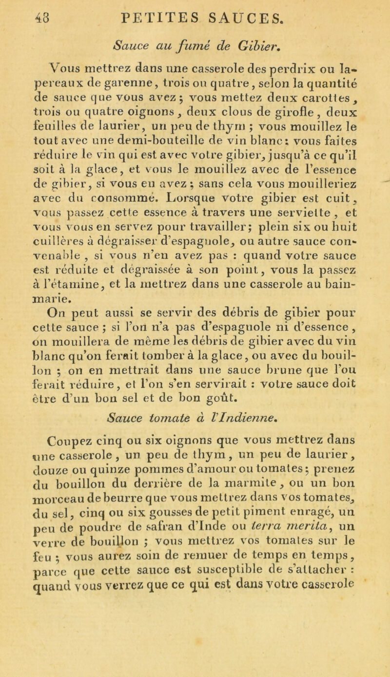 Sauce au fumé de Gibier. Vous mettrez dans une casserole des perdrix ou la- pereaux de garenne, trois on quatre, selon la quantité de sauce que vous avez 5 vous mettez deux carottes, trois ou quatre oignons, deux clous de girofle, deux feuilles de laurier, un peu de thym ; vous mouillez le tout avec une demi-bouteille de vin blanc; vous faites réduire le vin qui est avec votre gibier, jusqu’à ce qu’il soit à la glace, et vous le mouillez avec de l’essence de gibier, si vous eu avez ; sans cela vous mouilleriez avec du consomme. Lorsque votre gibier est cuit, vous passez cette essence à travers une serviette , et vous vous en servez pour travailler; plein six ou huit cuillères à dégraisser d’espagnole, ou autre sauce con* venable , si vous n’en avez pas ; quand votre sauce est réduite et dégraissée à son point, vous la passez à l’étamine, et la mettrez dans une casserole au bain- marie. On peut aussi se servir des débris de gibier pour cette sauce ; si l’on n’a pas d’espagnole ni d’essence , on mouillera de même les débris de gibier avec du vin blanc qu’on ferait tomber à la glace, ou avec du bouil- lon ; on en mettrait dans une sauce brune que Fou ferait réduire, el l’on s’en servirait ; votre sauce doit être d’un bon sel et de bon goût. Sauce tomate à l'Indienne. Coupez cinq ou six oignons que vous mettrez dans «une casserole, un peu de thym, un peu de laurier, douze ou quinze pommes d’amour ou tomates ; prenez du bouillon du derrière de la marmite, ou un bon morceau de beurre que vous mettrez dans vos tomates, du sel, cinq ou six gousses de petit piment enragé, un peu de poudre de safran d’Inde ou terra mérita, un verre de bouillon ; vous mettrez vos tomales sur le feu ; vous aurez soin de remuer de temps en temps, parce que cette sauce est susceptible de s’attacher : quand vous verrez que ce qui est dans votre casserole