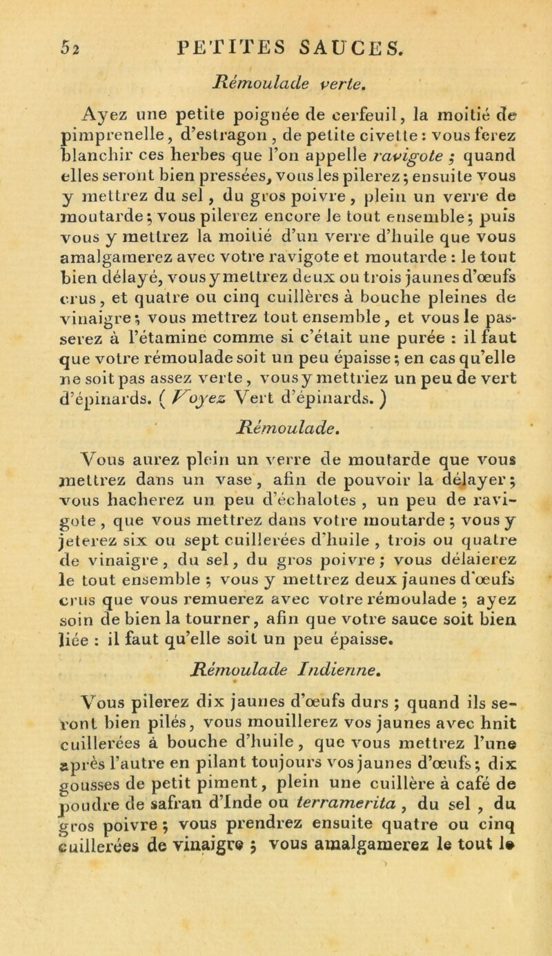 Rémoulade verte. Ayez une petite poignée de cerfeuil, la moitié de pimprenelle, d’estragon , de petite civette : vous ferez blanchir ces herbes que l’on appelle ravigote ; quand elles seront bien pressées, vous les pilerez; ensuite vous y mettrez du sel, du gros poivre, plein un verre de moutarde ; vous pilerez encore Je tout ensemble; puis vous y mettrez la moitié d’un verre d’huile que vous amalgamerez avec votre ravigote et moutarde : le tout bien délayé, vousy mettrez deux ou trois jaunes d’œufs crus, et quatre ou cinq cuillères à bouche pleines de vinaigre; vous mettrez tout ensemble , et vous le pas- serez à l’étamine comme si c’était une purée : il faut que votre rémoulade soit un peu épaisse ; en cas qu’elle ne soit pas assez verte , vousy mettriez un peu de vert d’épinards. ( Voyez Vert d’épinards. ) Rémoulade. Vous aurez plein un verre de moutarde que vous mettrez dans un vase, ahn de pouvoir la délayer; vous hacherez un peu d’échalotes , un peu de ravi- gote , que vous mettrez dans votre moutarde ; vous y jeterez six ou sept cuillerées d'huile , trois ou quatre de vinaigre, du sel, du gros poivre; vous délaierez le tout ensemble ; vous y mettrez deux jaunes d'œufs crus que vous remuerez avec votre rémoulade ; ayez soin de bien la tourner, afin que votre sauce soit bien liée : il faut qu’elle soit un peu épaisse. Rémoulade Indienne. Vous pilerez dix jaunes d’œufs durs ; quand ils se- ront bien pilés, vous mouillerez vos jaunes avec hnit cuillerées à bouche d’huile, que vous mettrez l’une après l’autre en pilant toujours vos jaunes d’œufs; dix gousses de petit piment, plein une cuillère à café de poudre de safran d’Inde ou terramerita , du sel , du gros poivre; vous prendrez ensuite quatre ou cinq cuillerées de vinaigre $ vous amalgamerez le tout 1»