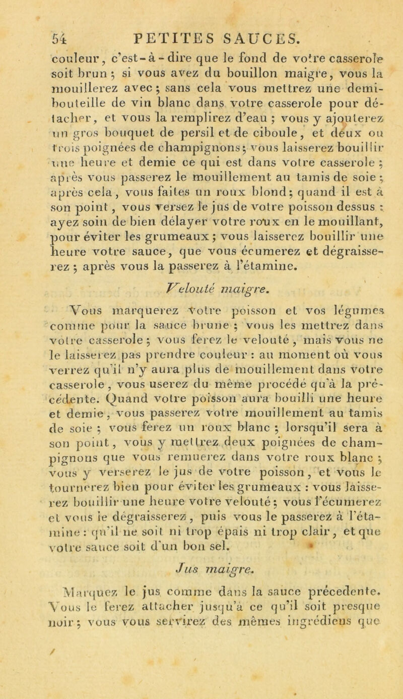 couleur, c’est-à-dire que le fond de votre casserole soit brun 5 si vous avez du bouillon maigre, vous la mouillerez avec; sans cela vous mettrez une demi- bouteille de vin blanc dans votre casserole pour dé- tacher, et vous la remplirez d’eau ; vous y ajouterez un gros bouquet de persil et de ciboule, et deux ou trois poignées de champignons; vous laisserez bouillir une heure et demie ce qui est dans votre casserole; après vous passerez le mouillernent au tamis de soie; après cela, vous faites un roux blond; quand il est à son point, vous versez le jus de votre poisson dessus : ayez soin de bien délayer votre roux en le mouillant, pour éviter les grumeaux; vous laisserez bouillir une heure votre sauce, que vous écumerez et dégraisse- rez ; après vous la passerez à l’étamine. T^eloutè maigre. Vous marquerez Votre poisson et vos légumes comme pour la sauce brune ; vous les mettrez dans votre casserole; vous ferez le velouté, mais vous ne le laisserez pas prendre couleur : au moment où vous verrez qu’il n’y aura plus de mouillernent dans votre casserole, vous userez du même procédé qu'à la pré- cédente. Quand votre poisson aura bouilli une heure et demie, vous passerez votre mouillernent au tamis de soie ; vous ferez un roux blanc ; lorsqu’il sera à son point, vous y mettrez deux poignées de cham- pignons que vous remuerez dans votre roux blanc ; vous y verserez le jus de votre poisson, et vous Je tournerez bien pour éviter les grumeaux : vous laisse- rez bouillir une heure votre velouté; vous fécumerez et vous ie dégraisserez, puis vous le passerez à l'éta- mine: qu’il ne soit ni trop épais ni trop clair, et que votre sauce soit d’un bon sel. Jus maigre. Marquez le jus comme dans la sauce precedente. Vous le ferez attacher jusqu’à ce qu’il soit presque noir; vous vous servirez des mêmes ingrédiens que /