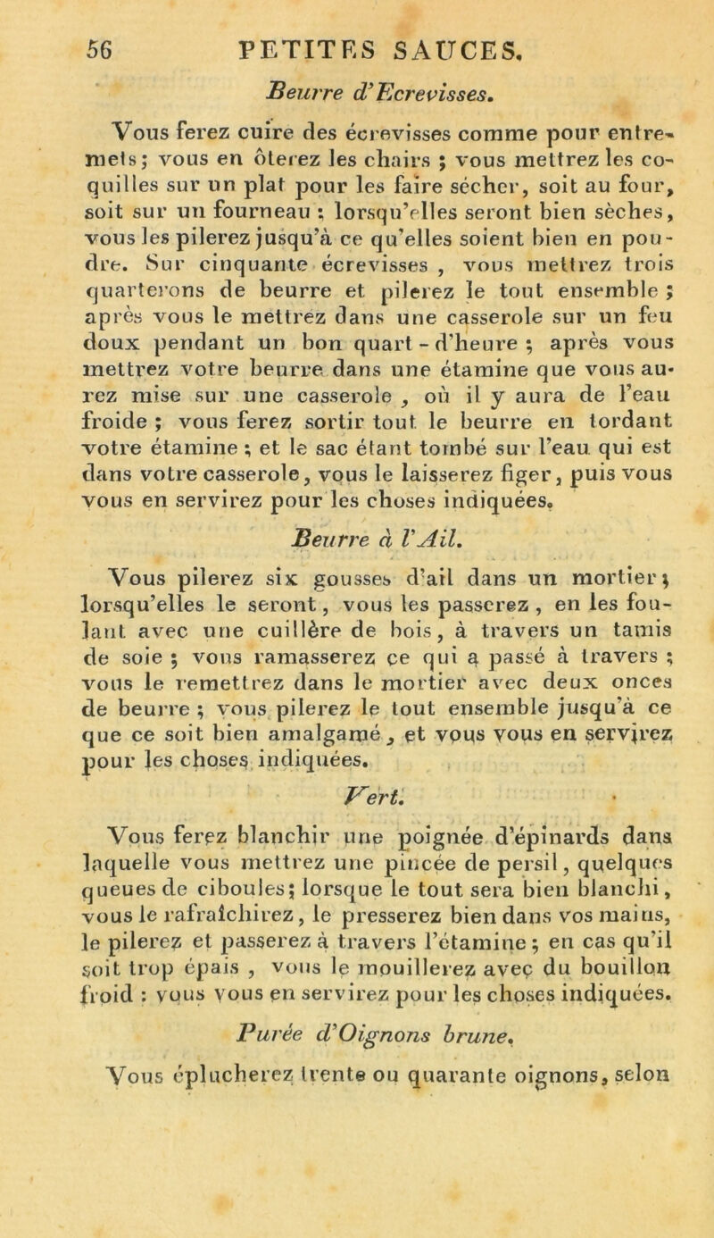 Beurre d’Ecrevisses. Vous ferez cuire des écrevisses comme pour entre» mets; vous en ôterez Jes cliairs ; vous mettrez les co- quilles sur un plat pour les faire sécher, soit au four, soit sur un fourneau ; lorsqu’elles seront bien sèches, vous les pilerez jusqu’à ce qu’elles soient bien en pou- dre. Sur cinquante écrevisses , vous mettrez trois quarterons de beurre et pilerez le tout ensemble ; après vous le mettrez dans une casserole sur un feu doux pendant un bon quart - d'heure ; après vous mettrez votre beurre dans une étamine que vous au- rez mise sur une casserole , où il y aura de l’eau froide ; vous ferez sortir tout le beurre en tordant votre étamine ; et le sac étant tombé sur l’eau qui est dans votre casserole, vous le laisserez figer, puis vous vous en servirez pour les choses indiquées. Beurre à VAil. Vous pilerez six: gousses d’ail dans un mortier ; lorsqu’elles le seront, vous les passerez, en les fou- lant avec une cuillère de bois, à travers un tamis de soie ; vous ramasserez ce qui a passé à travers ; vous le remettrez dans le mortier avec deux onces de beurre ; vous pilerez le tout ensemble jusqu'à ce que ce soit bien amalgamé, et vpus yous en servirez pour Jes choses indiquées. Vert. Vous ferez blanchir une poignée d’épinards dans laquelle vous mettrez une pincée de persil, quelques queues de ciboules; lorsque le tout sera bien blanchi, vous le rafraîchirez, le presserez bien dans vos mai us, le pilerez et passerez à travers l’étamine; en cas qu’il soit trop épais , vous le mouillerez avec du bouillon froid : vous yous en servirez pour les choses indiquées. Fui 'Ce d'Oignons brune• Vous éplucherez trente ou quarante oignons, selon