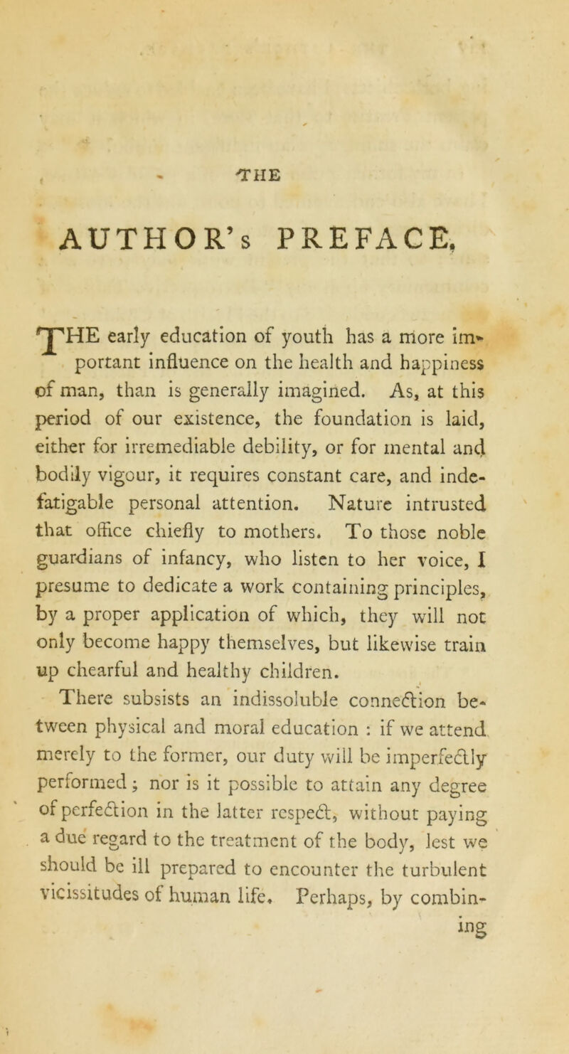AUTHOR’S preface, •pHE early education of youth has a more im* portant influence on the health and happiness of man, than is generally imagined. As, at this period of our existence, the foundation is laid, either for irremediable debility, or for mental and bodily vigour, it requires constant care, and inde- fatigable personal attention. Nature intrusted that office chiefly to mothers. To those noble guardians of infancy, who listen to her voice, I presume to dedicate a work containing principles, by a proper application of which, they will not only become happy themselves, but likewise train up chearful and healthy children. There subsists an indissoluble connexion be- tween physical and moral education : if we attend merely to the former, our duty will be imperfectly performed; nor is it possible to attain any degree ofperfedion in the latter respedt, without paying a due regard to the treatment of the body, lest we should be ill prepared to encounter the turbulent vicissitudes of human life. Perhaps, by combin- ing