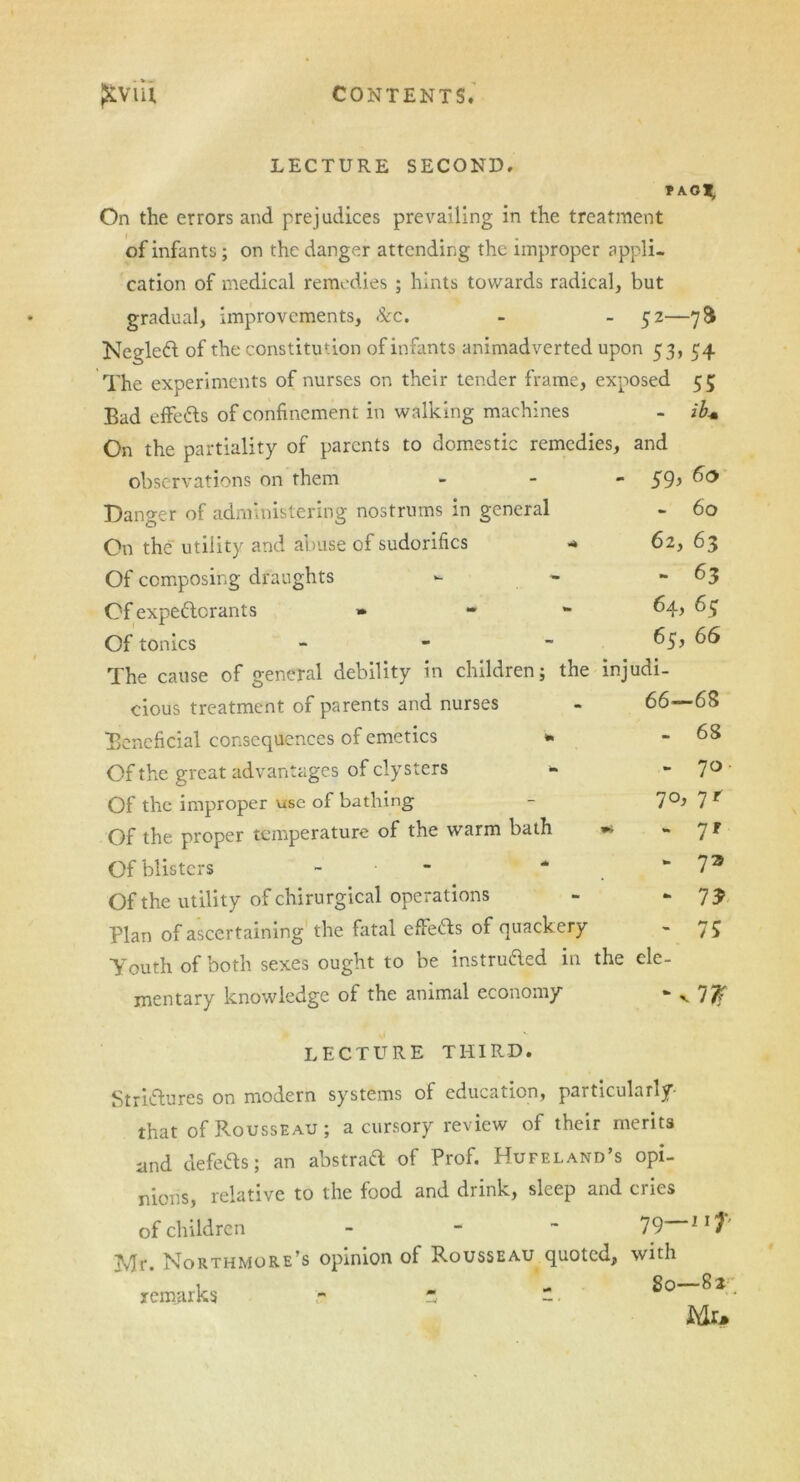 LECTURE SECOND. * AOl, On the errors and prejudices prevailing in the treatment of infants; on the danger attending the improper appli- cation of medical remedies ; hints towards radical, but gradual, improvements, Sec. - - 52—78 NegleCt of the constitution of infants animadverted upon 53, 54 The experiments of nurses on their tender frame, exposed 55 Bad effefts of confinement in walking machines - ib+ On the partiality of parents to domestic remedies, and observations on them Danger of administering nostrums in general On the utility and abuse of sudorifics Of composing draughts Of expectorants » Of tonics - 59, 60 60 62, 63 - 63 64, 63 65, 66 The cause of general debility in children; the injudi- cious treatment of parents and nurses 66- -68 Beneficial consequences of emetics * - 68 Of the great advantages of clysters «* 7°' Of the improper use of bathing 70, 7 r Of the proper temperature of the warm bath 9* 7' Of blisters - to 7a Of the utility of chirurgical operations to 7? Plan of ascertaining the fatal effeCls of quackery - 75 Youth of both sexes ought to be instru&ed in the ele- mentary knowledge of the animal economy to v 7# LECTURE THIRD. Strictures on modern systems of education, particularly- that of Rousseau; a cursory review of their merits and defeCts; an abstraft of Prof. Hufeland’s opi- nions, relative to the food and drink, sleep and cries of children - 79 llT Mr. Northmore’s opinion of Rousseau quoted, with remarks - * - ^1 Mr.