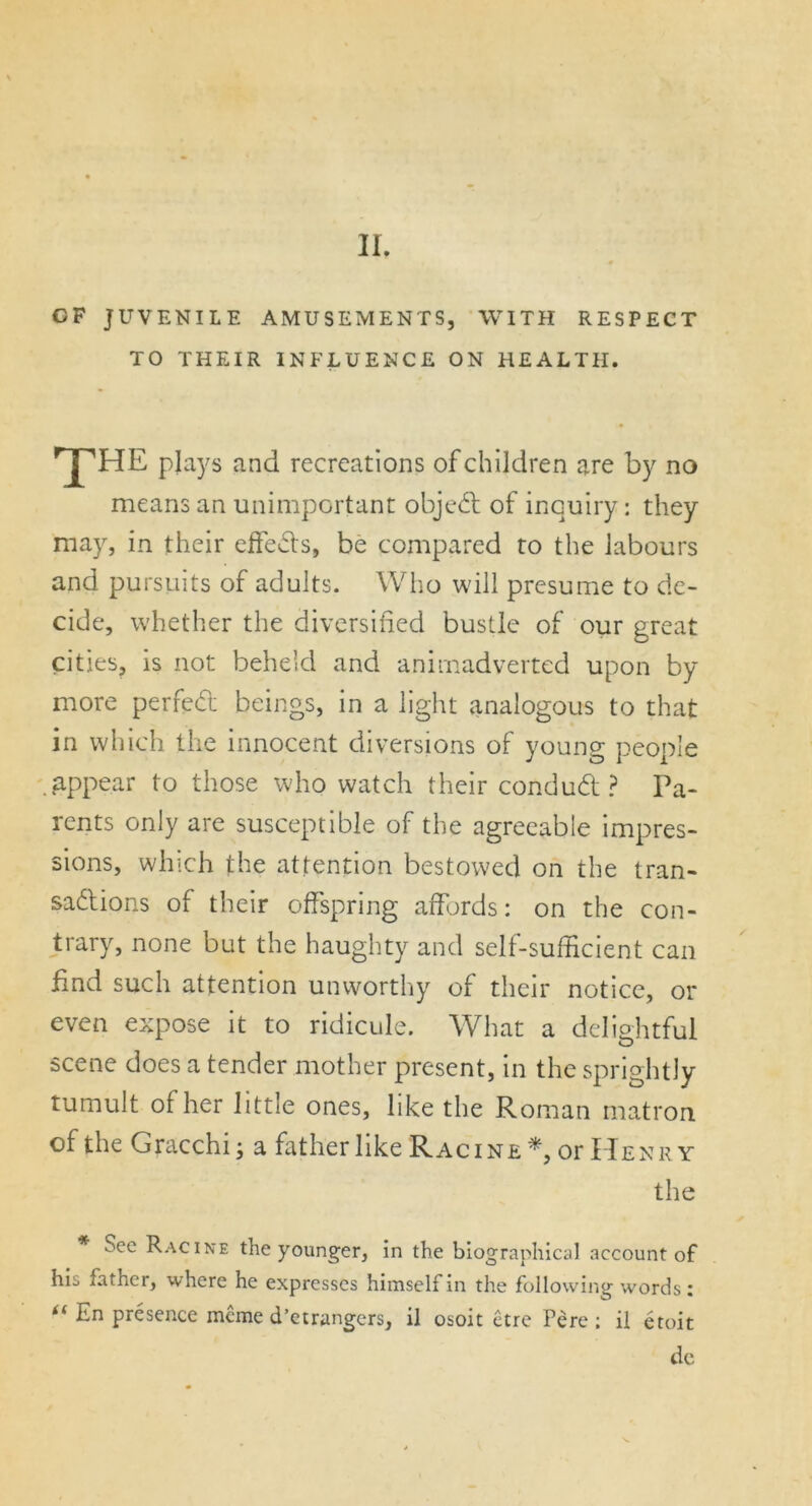 GF JUVENILE AMUSEMENTS, WITH RESPECT TO THEIR INFLUENCE ON HEALTH. 'THE plays and recreations of children are by no means an unimportant objed of inquiry: they may, in their effects, be compared to the labours and pursuits of adults. Who will presume to de- cide, whether the diversified bustle of our great cities, is not beheld and animadverted upon by more perfect beings, in a light analogous to that in which the innocent diversions of young people .appear to those who watch their condud ? Pa- rents only are susceptible of the agreeable impres- sions, which the attention bestowed on the tran- sactions of their offspring affords: on the con- trary, none but the haughty and self-sufficient can find such attention unworthy of their notice, or even expose it to ridicule. What a delightful scene does a tender mother present, in the sprightly tumult of her little ones, like the Roman matron of the Gracchi; a father like Racine or Henry the * See Racine the younger, in the biographical account of his father, where he expresses himself in the following words: “ En presence meme d’etrangers, il osoit etre Pere ; il etoit de