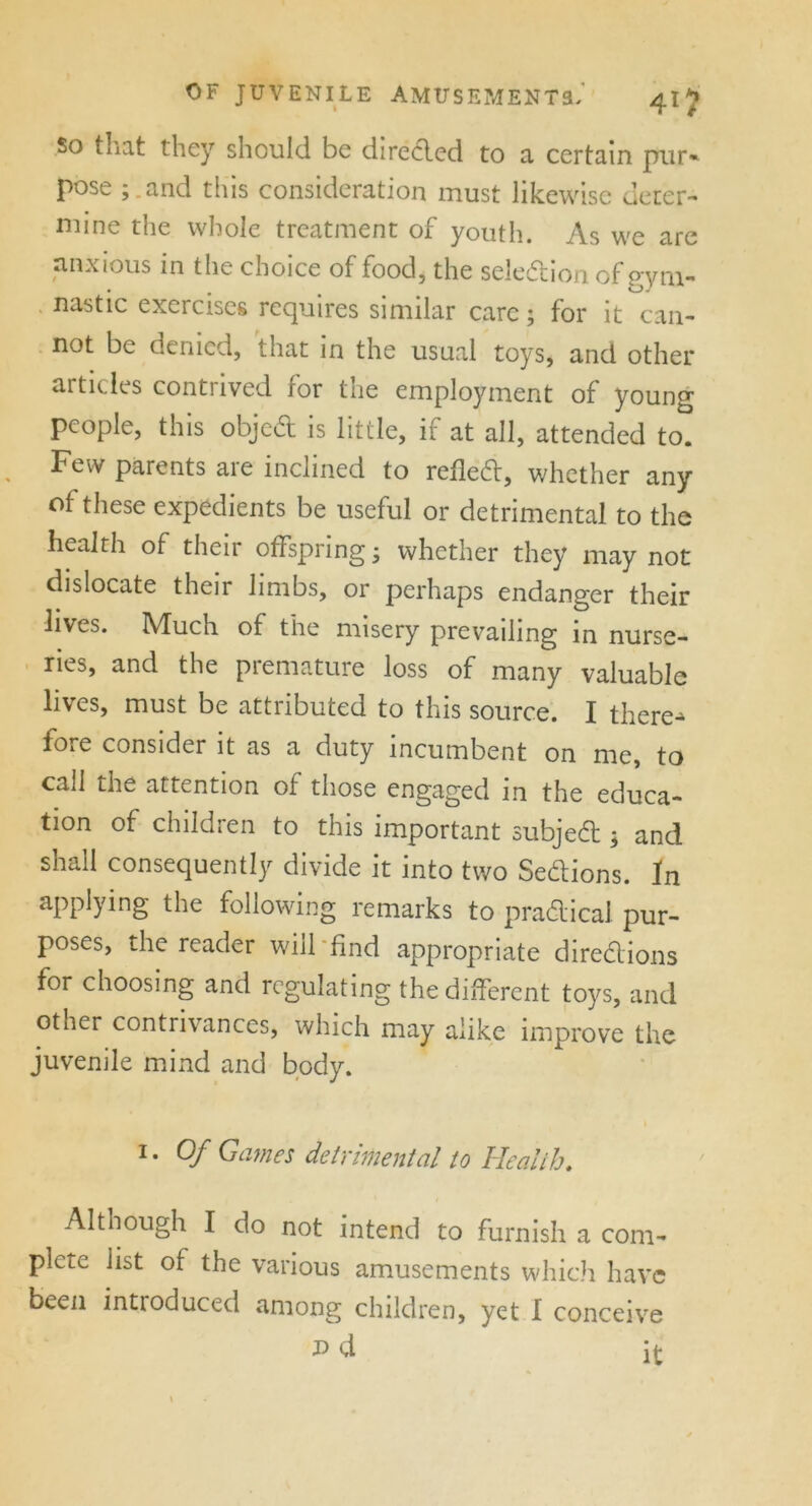 so that they should be direded to a certain pur- pose ; and this consideration must likewise deter- mine the whole treatment of youth. As we are anxious in the choice of food, the selection of gym- nastic exercises requires similar care; for it can- not be denied, that in the usual toys, and other articles contrived for the employment of young people, this objed is little, if at all, attended to. Few parents are inclined to refled, whether any ot these expedients be useful or detrimental to the health of their offspring; whether they may not dislocate their limbs, or perhaps endanger their lives. Much of the misery prevailing in nurse- ries, and the premature loss of many valuable lives, must be attributed to this source. I there-* fore consider it as a duty incumbent on me, to call the attention of those engaged in the educa- tion of children to this important subject; and shall consequently divide it into two Sections. In appJying the following remarks to pradical pur- poses, the reader will find appropriate diredions for choosing and regulating the different toys, and other contrivances, which may alike improve the juvenile mind and body. 1. Of Games detrimental to Health. Although I do not intend to furnish a com- plcLC list of the various amusements which have been introduced among children, yet I conceive nd it