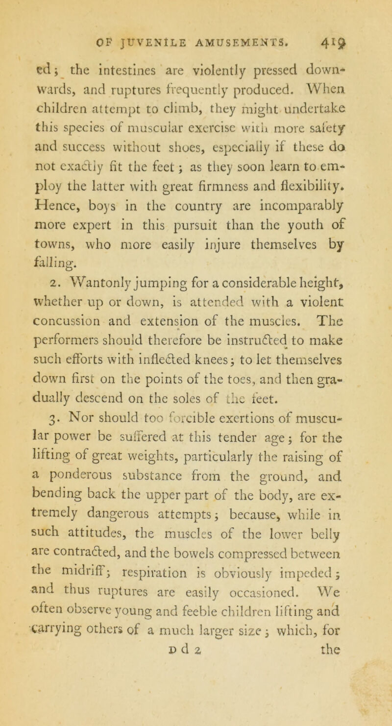 ed; the intestines are violently pressed down- wards, and ruptures frequently produced. When, children attempt to climb, they might undertake this species of muscular exercise with more safety and success without shoes, especially if these do not exactly fit the feet; as they soon learn to em- ploy the latter with great firmness and flexibility. Hence, boys in the country are incomparably more expert in this pursuit than the youth of towns, who more easily injure themselves by 2. Wantonly jumping for a considerable height, whether up or down, is attended with a violent concussion and extension of the muscles. The <t * performers should therefore be instructed to make such efforts with inflected knees; to let themselves down first on the points of the toes, and then gra- dually descend on the soles of the feet. 3. Nor should too forcible exertions of muscu- lar power be suffered at this tender age; for the lilting of great weights, particularly the raising of a ponderous substance from the ground, and bending back the upper part of the body, are ex- tremely dangerous attempts; because, while in such attitudes, the muscles of the lower belly are contracted, and the bowels compressed between the midriff; respiration is obviously impeded; and thus ruptures are easily occasioned. We often observe young and feeble children lifting and carrying others of a much larger size; which, for n d 2 the