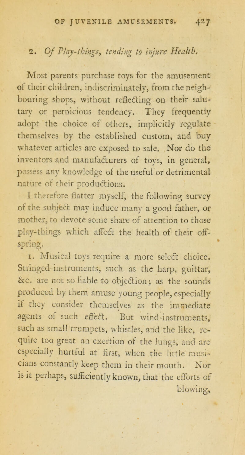 2. Of PI ay - things y tending to injure Health, Most parents purchase toys for the amusement oi' their children, indiscriminately, from the neigh- bouring shops, without reflecting on their salu- tary or pernicious tendency. They frequently adopt the choice of others, implicitly regulate themselves by the established custom, and buy whatever articles are exposed to sale. Nor do the inventors and manufacturers of toys, in general, possess any knowledge of the useful or detrimental nature of their productions. I therefore flatter myself, the following survey of the subject may induce many a good father, or mother, to devote some share of attention to those play-things which affeCt the health of their off- spring. 1. Musical toys require a more seleCt choice. Stringed-instruments, such as the harp, guittar, &c. are not so liable to objection; as the sounds produced by them amuse young people, especially if they consider themselves as the immediate agents of such effect. But wind-instruments, such as small trumpets, whistles, and the like, re- quire too great an exertion of the lungs, and are especially hurtful at first, when the little musi- cians constantly keep them in their mouth. Nor is it perhaps, sufficiently known, that the efforts of blowing,