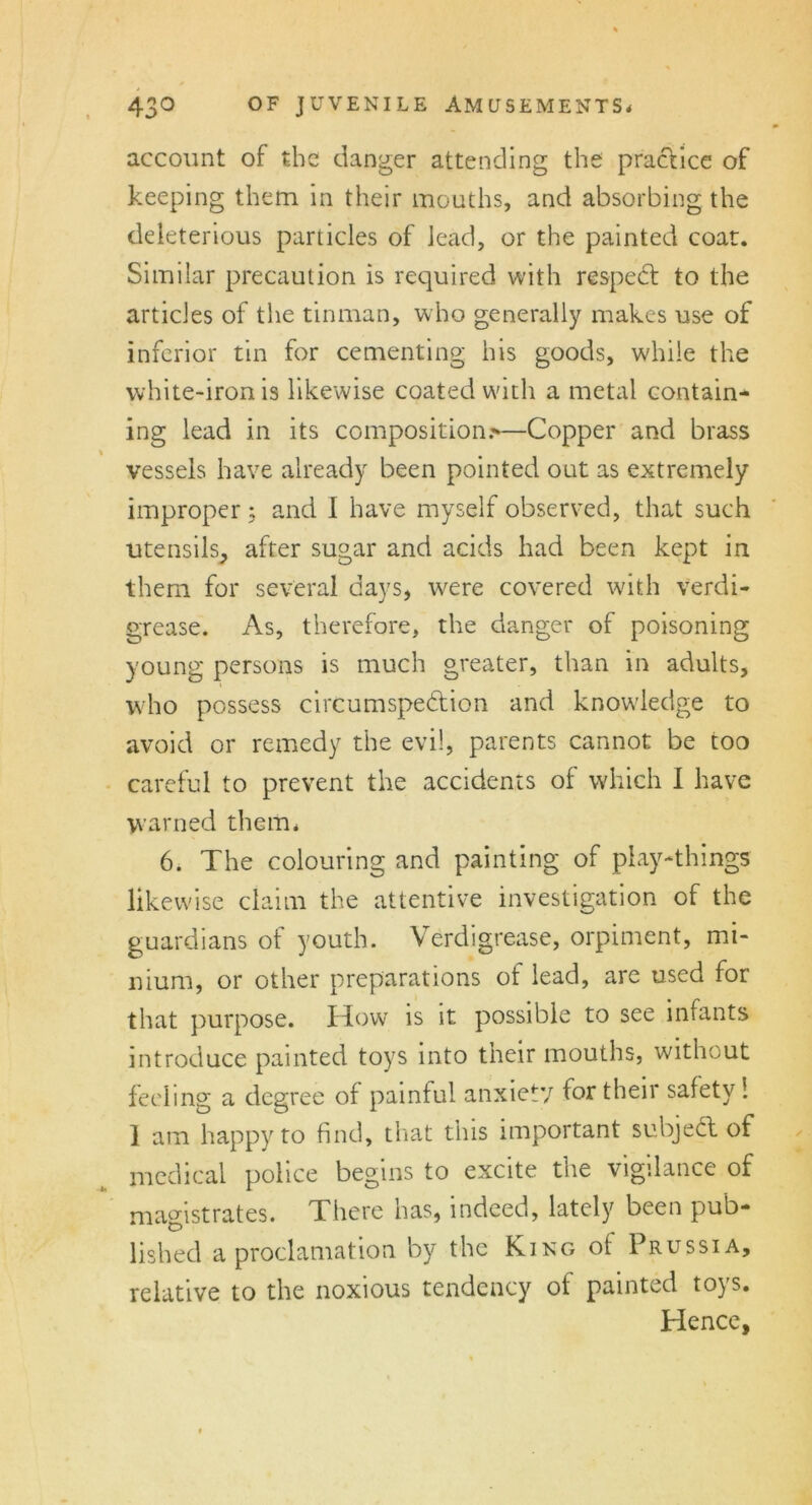 account of the danger attending the practice of keeping them in their mouths, and absorbing the deleterious particles of lead, or the painted coat. Similar precaution is required with resped: to the articles of the tinman, who generally makes use of inferior tin for cementing his goods, while the white-iron is likewise coated with a metal contain- ing lead in its composition.^—Copper and brass vessels have already been pointed out as extremely improper j and I have myself observed, that such utensils, after sugar and acids had been kept in them for several days, were covered with verdi- grease. As, therefore, the danger of poisoning young persons is much greater, than in adults, who possess circumspection and knowledge to avoid or remedy the evil, parents cannot be too careful to prevent the accidents of which I have warned them* 6. The colouring and painting of play-things likewise claim the attentive investigation of the guardians of youth. Verdigrease, orpiment, mi- nium, or other preparations of lead, are used for that purpose. How is it possible to see infants introduce painted toys into their mouths, without feeling a degree of painful anxiety for their safety 1 1 am happy to find, that this important subjeCl of medical police begins to excite the vigilance of magistrates. There has, indeed, lately been pub- lished a proclamation by the King of Prussia, relative to the noxious tendency of painted toys. Hence,