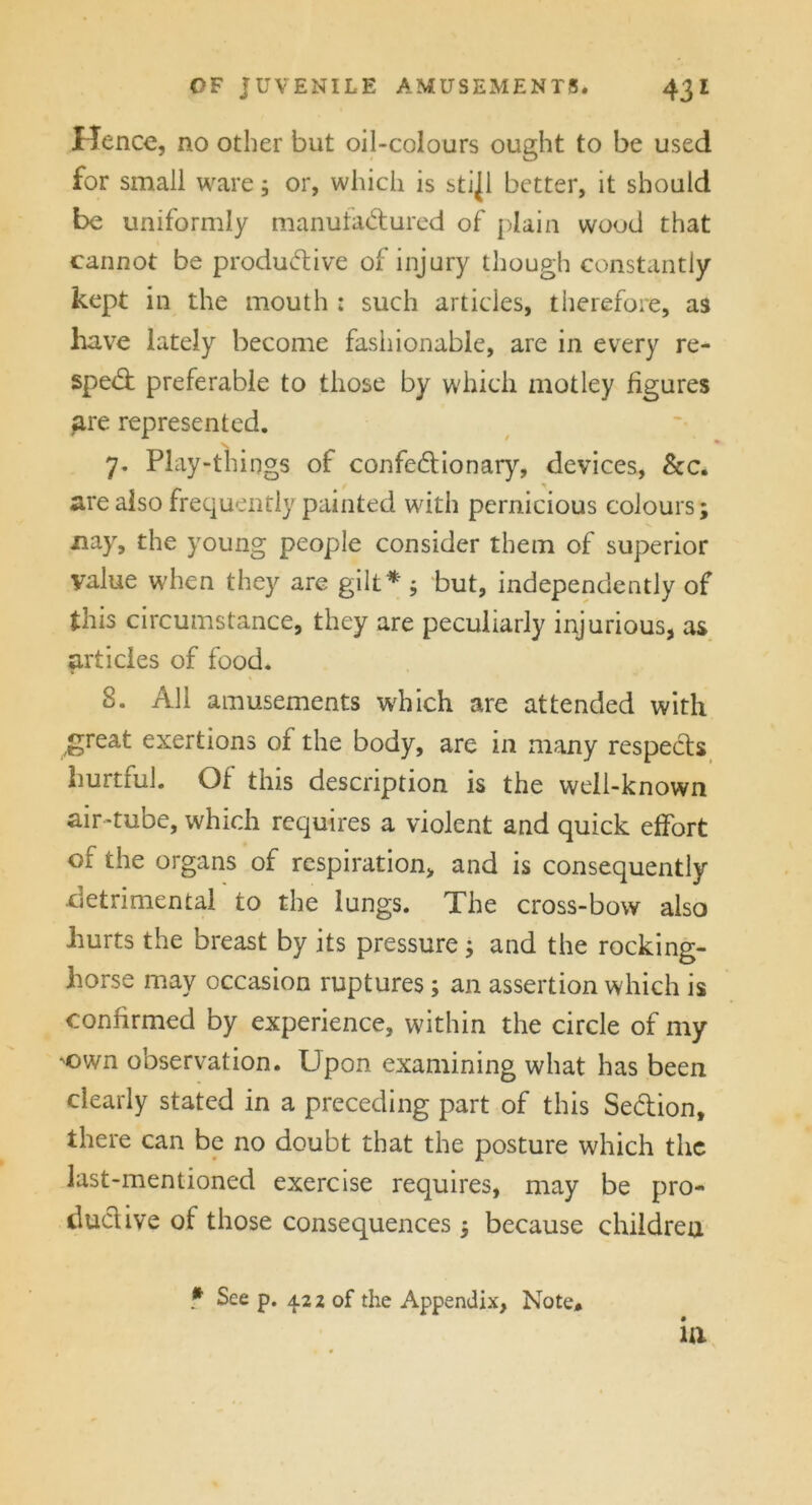 Hence, no other but oil-colours ought to be used for small ware; or, which is stijl better, it should be uniformly manufactured of plain wood that cannot be productive of injury though constantly kept in the mouth : such articles, therefore, as have lately become fashionable, are in every re- speCt preferable to those by which motley figures are represented. N 7. Play-things of confeCtionary, devices, &c. are also frequently painted with pernicious colours; nay, the young people consider them of superior value when they are gilt* ; but, independently of this circumstance, they are peculiarly injurious, as articles of food. 8. All amusements which are attended with great exertions of the body, are in many respects hurtful. Of this description is the well-known air-tube, which requires a violent and quick effort of the organs of respiration, and is consequently •detrimental to the lungs. The cross-bow also hurts the breast by its pressure ; and the rocking- horse may occasion ruptures ; an assertion which is confirmed by experience, within the circle of my 'Own observation. Upon examining what has been clearly stated in a preceding part of this Se&ion, there can be no doubt that the posture which the last-mentioned exercise requires, may be pro- duct ive of those consequences; because children f See p. 4.2 2 of the Appendix, Note# in