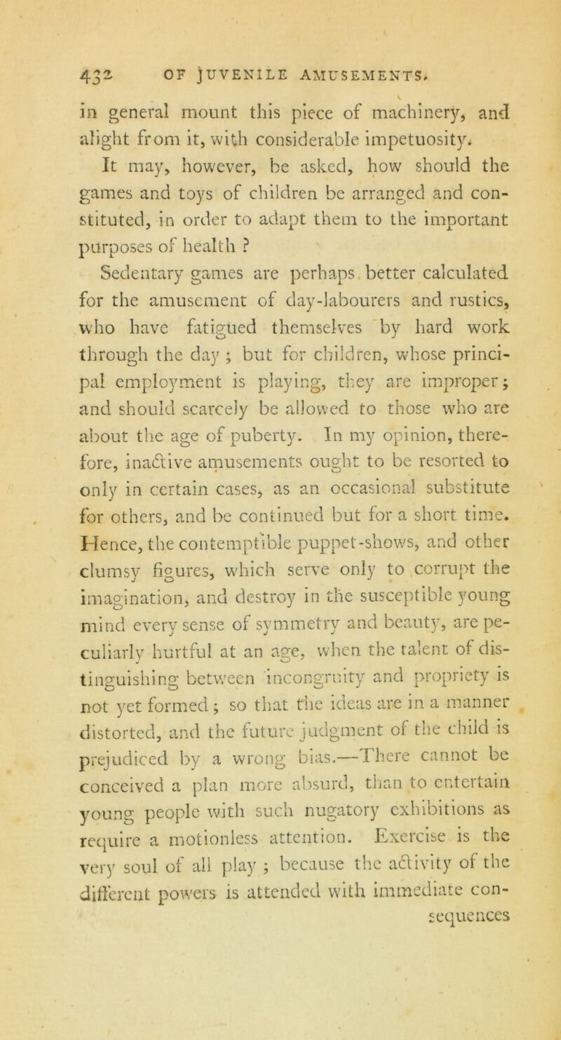3 ~ in general mount this piece of machinery, and alight from it, with considerable impetuosity* It may, however, be asked, how should the games and toys of children be arranged and con- stituted, in order to adapt them to the important purposes of health ? Sedentary games are perhaps better calculated for the amusement of day-labourers and rustics, who have fatigued themselves by hard work through the day ; but for children, whose princi- pal employment is playing, they are improper; and should scarcely be allowed to those who are about the age of puberty. In my opinion, there- fore, inactive amusements ought to be resorted to only in certain cases, as an occasional substitute for others, and be continued but for a short time. Hence, the contemptible puppet-shows, and other clumsy figures, which serve only to corrupt the imagination, and destroy in the susceptible young mind every sense of symmetry and beauty, are pe- culiarly hurtful at an age, when the talent of dis- tinguishing between incongruity and propriety is not yet formed; so that the ideas are in a manner distorted, and the future judgment of the child is prejudiced by a wrong bias.—There cannot be conceived a plan more absurd, than to entertain young people with such nugatory exhibitions as require a motionless attention. Exercise is the very soul of all play ; because the aclivity of the different powers is attended with immediate con- sequences