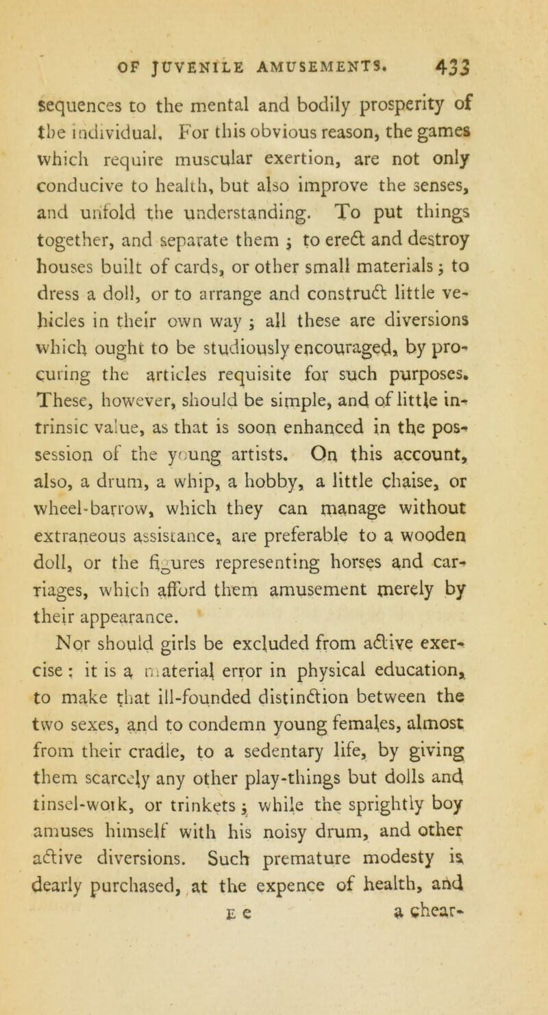 sequences to the mental and bodily prosperity of the individual. For this obvious reason, the games which require muscular exertion, are not only conducive to health, but also improve the senses, and unfold the understanding. To put things together, and separate them ; to ereCt and destroy houses built of cards, or other small materials; to dress a doll, or to arrange and construct little ve- hicles in their own way ; all these are diversions which ought to be studiously encouraged, by pro- curing the articles requisite for such purposes. These, however, should be simple, and of little in- trinsic value, as that is soon enhanced in the pos-> session of the young artists. On this account, also, a drum, a whip, a hobby, a little chaise, or wheel-barrow, which they can manage without extraneous assistance, are preferable to a wooden doll, or the h0ures representing horses and car-> riages, which afford them amusement merely by their appearance. Nor should girls be excluded from aCtive exer- cise : it is a materia} error in physical education, to make that ill-founded distinction between the two sexes, and to condemn young females, almost from their craclle, to a sedentary life, by giving them scarcely any other play-things but dolls and tinsel-wotk, or trinkets y while the sprightly boy amuses himself with his noisy drum, and other aCtive diversions. Such premature modesty is. dearly purchased, at the expence of health, and e e a shear-
