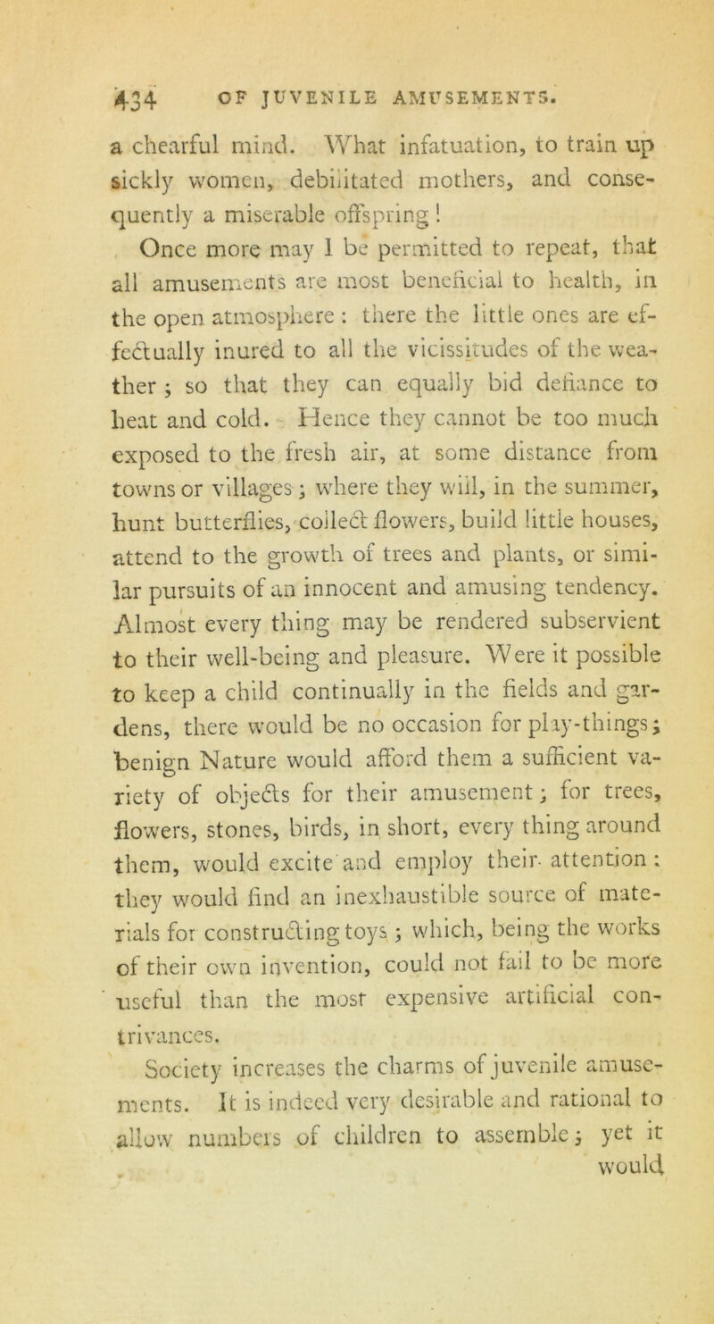a chcarful mind. What infatuation, to train up sickly women, debilitated mothers, and conse- quently a miserable offspring! Once more may 1 be permitted to repeat, that all amusements are most beneficial to health, in the open atmosphere : there the little ones are ef- fectually inured to all the vicissitudes of the wea- ther ; so that they can equally bid defiance to heat and cold. Hence they cannot be too much exposed to the fresh air, at some distance from towns or villages ; where they will, in the summer, hunt butterflies, collect flowers, build little houses, attend to the growth of trees and plants, or simi- lar pursuits of an innocent and amusing tendency. Almost every thing may be rendered subservient to their well-being and pleasure. Were it possible to keep a child continually in the fields and gar- dens, there would be no occasion for phy-things; benign Nature would afford them a sufficient va- riety of obje&s for their amusement; for trees, flowers, stones, birds, in short, every thing around them, would excite and employ their- attention; they would find an inexhaustible source of mate- rials for constructing toys; which, being the works of their own invention, could not fail to be more useful than the most expensive artificial con- trivances. Society increases the charms of juvenile amuse- ments. It is indeed very desirable and rational to allow numbers of children to assemble; yet it would