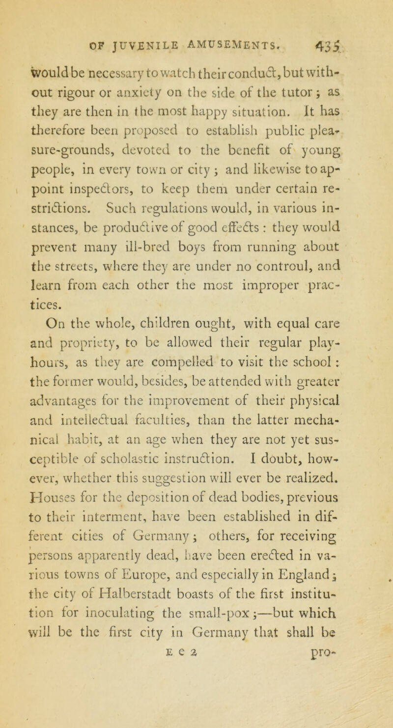 would be necessary to watch their conduct, but with- out rigour or anxiety on the side of the tutor; as they are then in the most happy situation. It has therefore been proposed to establish public plea- sure-grounds, devoted to the benefit of young people, in every town or city ; and likewise to ap- point inspedors, to keep them under certain re- stridions. Such regulations would, in various in- stances, be produdtive of good effeds : they would prevent many ill-bred boys from running about the streets, where they are under no controul, and learn from each other the most improper prac- tices. On the whole, children ought, with equal care and propriety, to be allowed their regular play- hours, as they are compelled to visit the school : the former would, besides, be attended with greater advantages for the improvement of their physical and intelledual faculties, than the latter mecha- nical habit, at an age when they are not yet sus- ceptible of scholastic instrudion. I doubt, how- ever, whether this suggestion will ever be realized. Houses for the deposition of dead bodies, previous to their interment, have been established in dif- ferent cities of Germany; others, for receiving persons apparently dead, have been ereded in va- rious towns of Europe, and especially in England* the city of Halberstadt boasts of the first institu- tion for inoculating the small-pox;—but which will be the first city in Germany that shall be pro- e e 2
