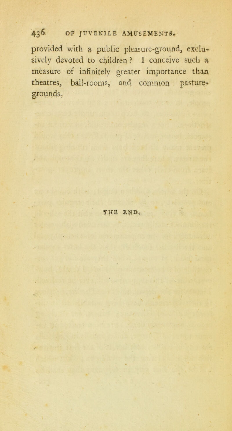 provided with a public pleasure-ground, exclu- sively devoted to children ? I conceive such a measure of infinitely greater importance than theatres, ball-rooms, and common pasture- grounds. THE END,