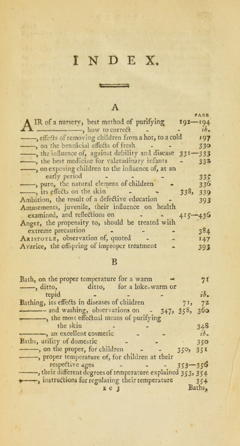 INDEX, A A IR of a nursery, best method of purifying , how to correct 192- effects of removing children from a hot, to a cold on the beneficial effects of fresh the influence of, against debility and disease the best medicine for valetudinary infants on exposing children to the influence of, at an early period PACE -194 tb. 197 33° 331—333 33* •, pure, the natural element of children ■ , its effe&s on the skin - - Ambition, the result of a defe&ive education Amusements, juvenile, their influence on health examined, and reflections on Anger, the propensity to, should be treated with extreme precaution - Aristotle, observation of, quoted Avarice, the offspring of improper treatment B 33; 336 338, 339 393 413—436 « - 384 147 393 Bath, on the proper temperature for a warm , ditto, ditto, for a luke-warm or tepid - Bathing, its effefts in diseases of children 71, and washing, observations on - 347, 358, . , the most effectual means of purifying the skin • , an excellent cosmetic Baths, utility of domestic -, on the proper, for children - - 350, 71 ih. lz 36° 34S ib. 35° __ 351 —, proper temperature of, for children at their respective ages - - 333—356 —, their different degrees of temperature explained 333, 354 —, instructions for regulating their temperature 354 s e 3 Baths, I