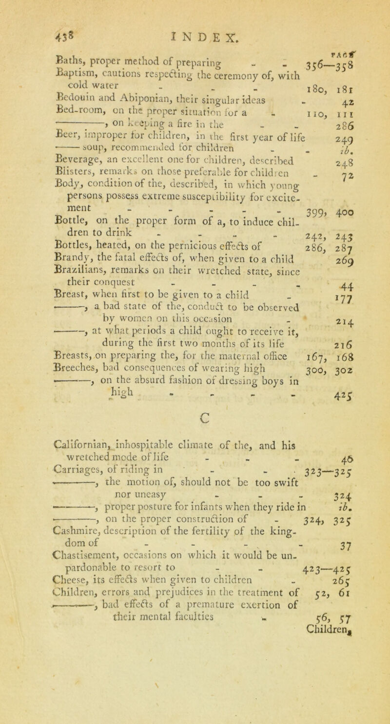 Baths, proper method of preparing Baptism, cautions respecting the ceremony of, with cold water Bedouin and Abiponian, their singular ideas Bed-room, on the proper situation for a , on keeping a fire in the Beer, improper for children, in the first year of life • soup, recommended for children Beverage, an excellent one for children, described Blisters, remarks on those preferable for children Body, condition of the, described, in which young persons possess extreme susceptibility for excite- ment _ _ _ Bottle, on the proper form of a, to induce chil- dren to drink - Bottles, heated, on the pernicious effe&s of Brandy, the fatal effeds of, when given to a child Brazilians, remarks on their wretched state, since their conquest _ Breast, when first to be given to a child • , a bad state of the, condutt to be observed by women on this occasion , at what periods a child ought to receive it, during the first two months of its life Breasts, on preparing the, for the maternal office Breeches, bad consequences of wearing high • , on the absurd fashion of dressing boys in high - 356—358 180, i8r 42 110, hi 286 249 - ib. 248 72 399> 4oo 242, 243 286, 287 269 44 177 214 216 167, 168 300, 302 425 1 C Californian, inhospitable climate of the, and his wretched mode of life - - 46 Carriages, of riding in _ _ 323—325 , the motion of, should not be too swift nor uneasy - _ _ 324 ■ proper posture for infants when they ride in ib. , on the proper construction of - 324, 323 Cashmire, description of the fertility of the king- dom of - - - _ 37 Chastisement, occasions on which it would be un- pardonable to resort to 423—423 Cheese, its effeCts when given to children _ 263 Children, errors and prejudices in the treatment of 32, 61 .. , bad effeCls of a premature exertion of their mental faculties . 36, 37 Children^ \