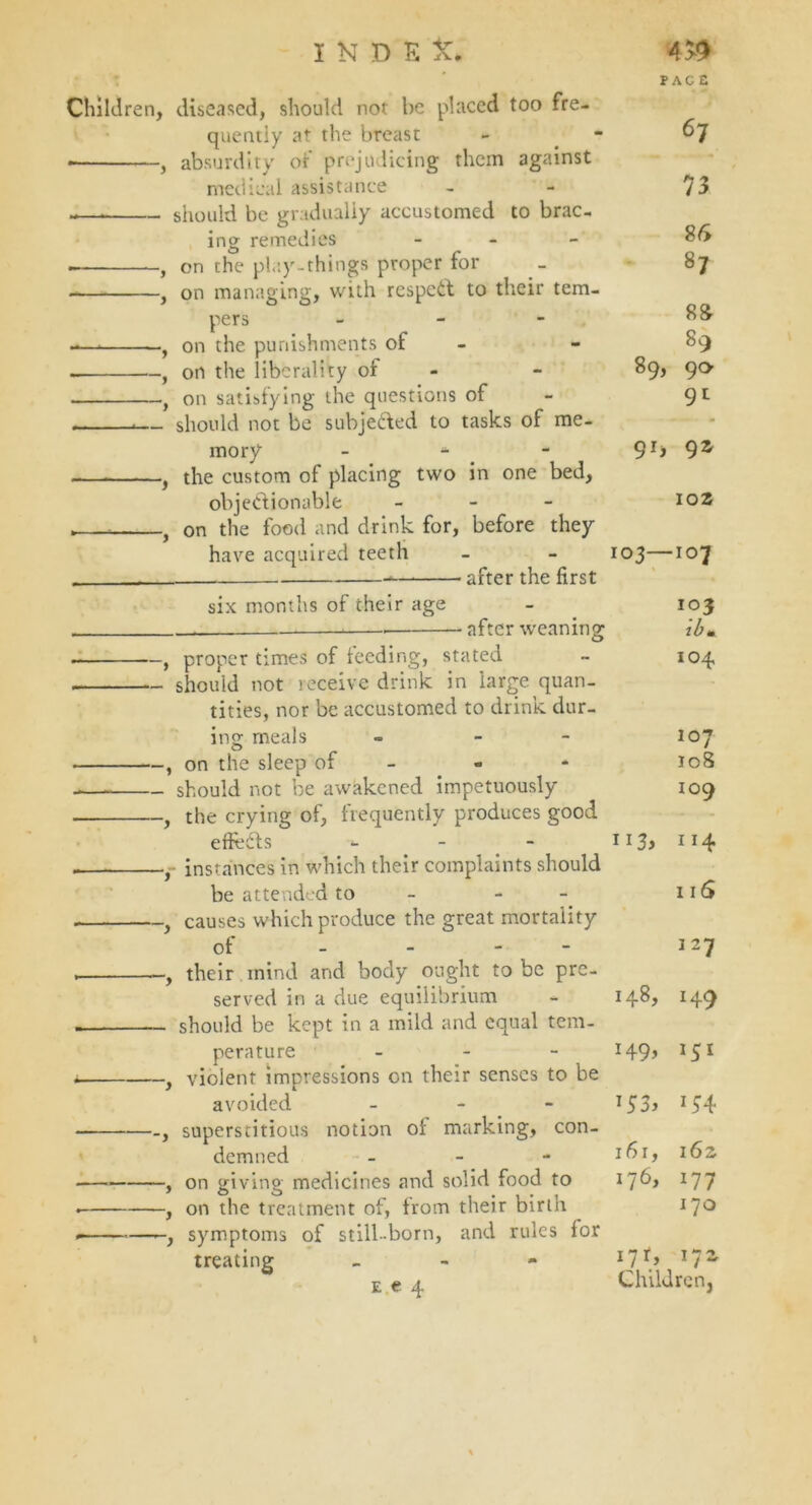 Children, diseased, should not be placed too fre- quently at the breast , absurdity of prejudicing them against medical assistance -—* should be gradually accustomed to brac- ing remedies - , on the play-things proper for , on managing, with respeCt to their tem- pers - -—* , on the punishments of - . , on the liberality of , on satisfying the questions of *— should not be subjected to tasks of me- mory - , the custom of placing two in one bed, objectionable - , } on the food and drink for, before they have acquired teeth after the first six months of their age — after weaning , proper times of feeding, stated should not receive drink in large quan- tities, nor be accustomed to drink dur- ing meals « - , on the sleep of - should not be awakened impetuously , the crying of, frequently produces good effects *• , instances in which their complaints should be attended to - , causes which produce the great mortality of - - - . , their mind and body ought to be pre- served in a due equilibrium should be kept in a mild and equal tem- perature - . , violent impressions on their senses to be avoided - superstitious notion of marking, con- demned - , on giving medicines and solid food to . , on the treatment of, from their birth . , symptoms of still-born, and rules for treating - e e 4 67 73 86 87 88 89 89, 90 9l 9J> 9Z 102 103—107 ib m 104 107 108 109 113, 114 116 1 27 148, 149 149, 151 153, if4 161, 162 176, 177 170 17 *, 17- Children,