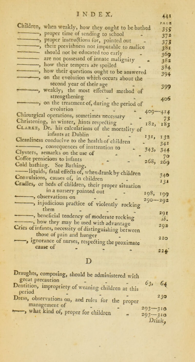 Children, when weakly, how they ought to be bathed proper time ot sending to school proper instructions tor, pointed out their peevishness not imputable to malice * should not be educated too early are not possessed of innate malignity * , how their tempers are spoiled * y how their questions ought to be answered —, on the evolution which occurs about the second year of their age - —, weakly, the most effectual method of strengthening the treatment of, during the period of evolution _ Chirargical operations, sometimes necessary Christening, in winter, hints respecting ’ _ Clarke, Dr. his calculations of the mortality of infants at Dublin Cleanliness conducive to the health of children consequences of inattention to 409- 182, Clysters, remarks on the use of Coffee pernicious to infants Cold bathing. See Bathing. liquids, fatal effeds of, when drank by children Convulsions, causes of, in children Cradles, or beds of children, their proper situation in a nursery pointed out * , observations on * •, injudicious pradice of violently rock in v them *“-* *, beneficial tendency of moderate rocking , how they may be used with advantage Cries of infants, necessity of distinguishing between those of pain and hunger , ignorance of nurses, respeding the proximate cause of D 343, 268, 198, 290- 44* ¥ A G E 35* 37z 373 381 36 9 382 384 394 399 406 -4*4 73 183 132 34* 344 7° 269 34® *3* *99 -292 291 ib» 292 220 224' Draughts, composing, should be administered with great precaution _ _ 6* f Dentition, impropriety of weaning children at this ^ period Dress, observations on, and rules for the proper management of _ 1 ' , what kind of, proper for children * „ 293—lit Drink,