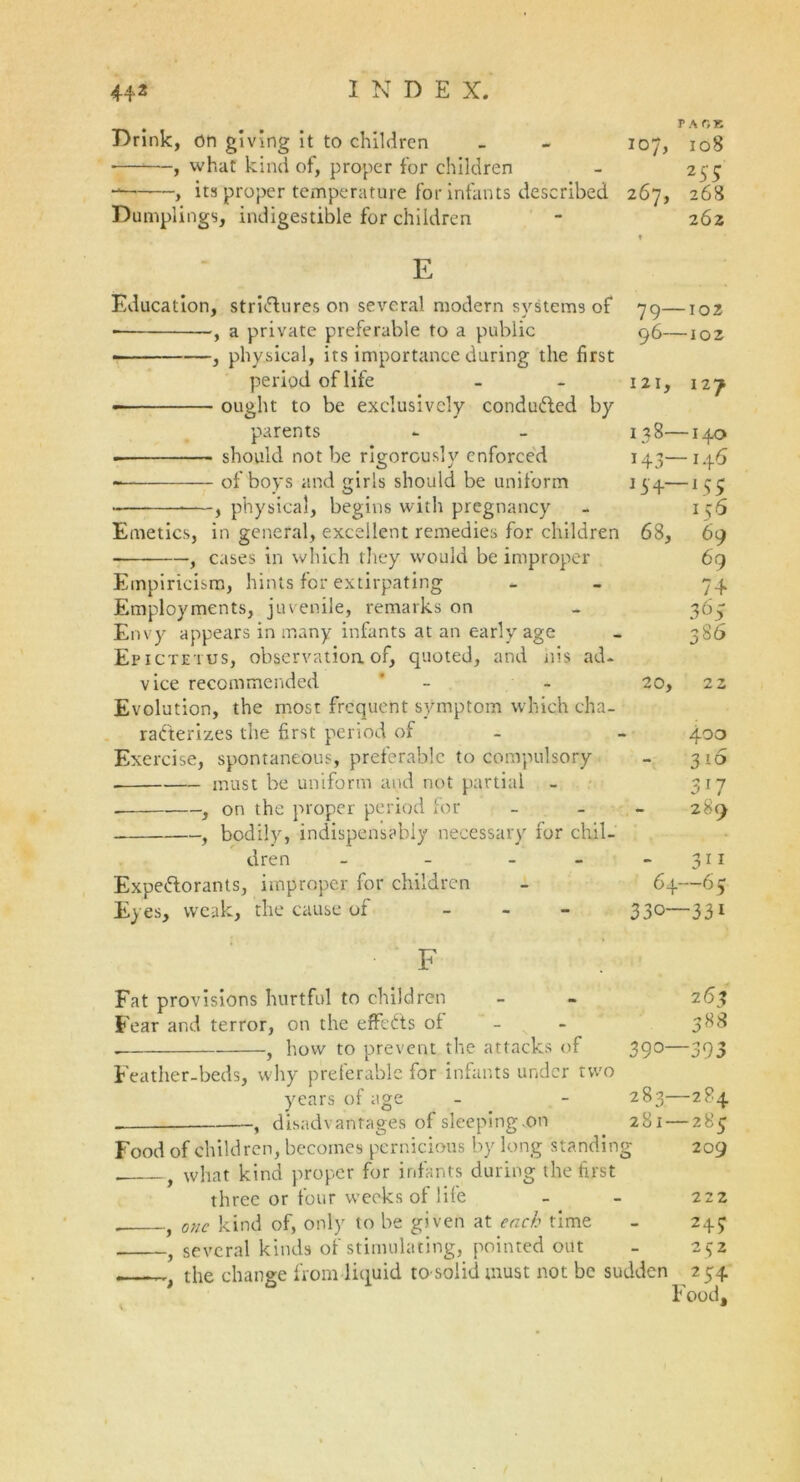 Drink, on giving it to children - - 107, 108 , what kind of, proper for children - 255 , its proper temperature for infants described 267, 268 Dumplings, indigestible for children - 262 E Education, strictures on several modern systems of ■ , a private preferable to a public , physical, its importance during the first period of life ought to be exclusively conducted by parents . should not be rigorously enforced of boys and girls should be uniform —, physical, begins with pregnancy Emetics, in general, excellent remedies for children , cases in which they would be improper Empiricism, hints for extirpating Employments, juvenile, remarks on Envy appears in many infants at an early age Epictetus, observation.of, quoted, and nis ad- vice recommended ’ - Evolution, the most frequent symptom which cha- racterizes the first period of Exercise, spontaneous, preferable to compulsory - must be uniform and not partial , on the proper period for ■, bodily, indispensably necessary for chil- dren - - - Expe&orants, improper for children es, weak, the cause of _ 79—102 96—102 121, 12J 13 8— 140 143—146 15+—155 156 68, 69 69 74 365 386 20, 22 400 316 317 289 311 64—65 330—331 F Fat provisions hurtful to children - - 263 Fear and terror, on the effects of - - 388 . , how to prevent the attacks of 390—393 Feather-beds, why preferable for infants under two years of age - - 283—284 f disadvantages of sleeping .on 281 — 285 Food of children, becomes pernicious by long standing 209 . f what kind proper for infants during the first three or four weeks of life - - 222 , one kind of, only to be given at each time - 245 , several kinds of stimulating, pointed out - 252 . t the change from liquid tosolid must not be sudden 254 Food,