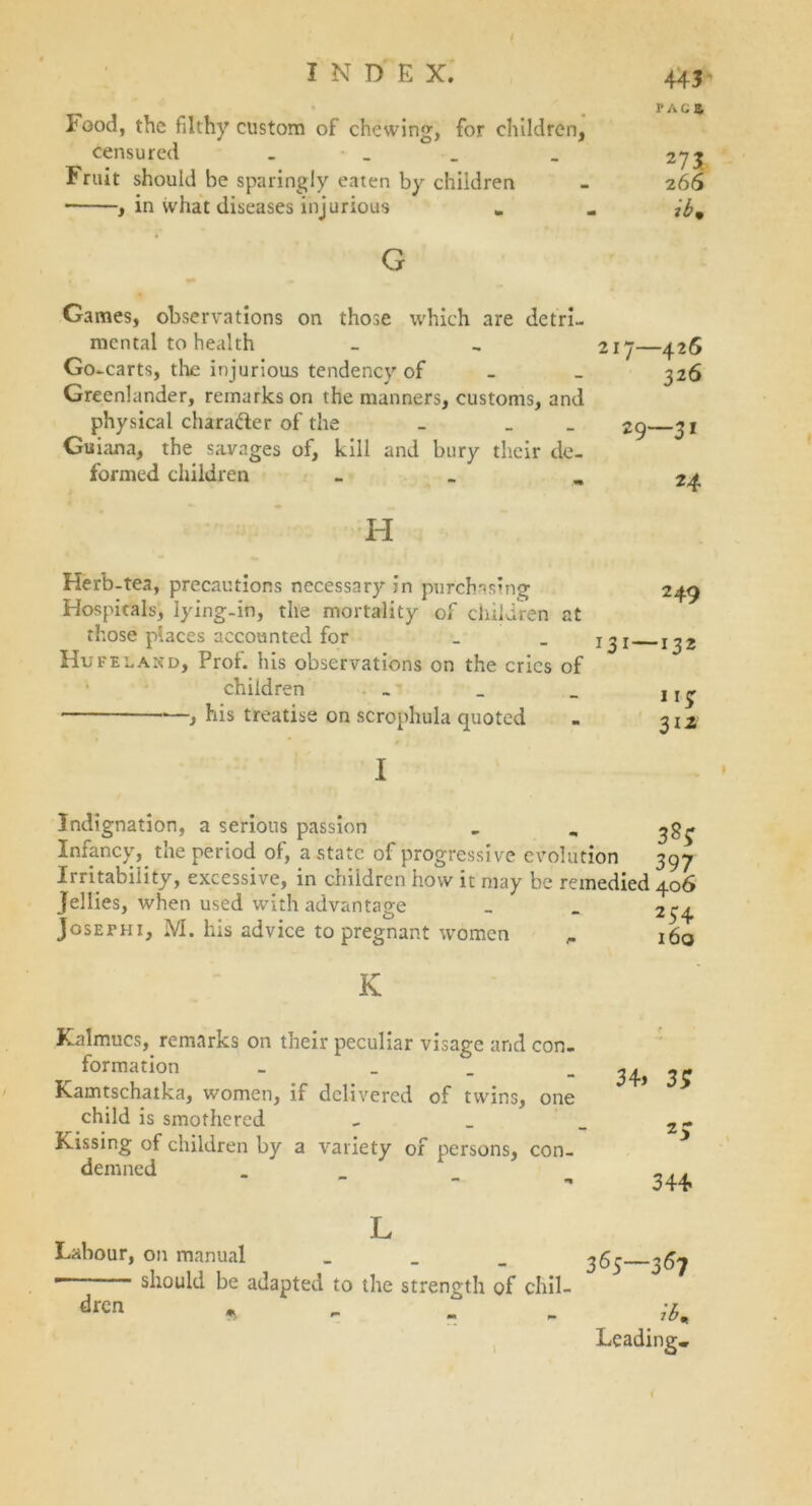 PAC* Pood, the filthy custom of chewing, for children, censured . _ _ 273 Fruit should be sparingly eaten by children - 266 , in what diseases injurious „ .. G Games, observations on those which are detri- mental to health Go -carts, the injurious tendency of - Greenlander, remarks on the manners, customs, and physical chara&er of the - _ Guiana, the savages of, kill and bury their de- formed children _ 217—426 326 29—31 24 H Herb-tea, precautions necessary in purchasing Hospitals, lying-in, the mortality of children at those places accounted for Huf eland. Prof, his observations on the cries of children » , his treatise on scrophula quoted 2 49 131—132 115: 312 I Indignation, a serious passion - „ ^g^ Infancy, the period of, a state of progressive evolution 397 Irritability, excessive, in children how it may be remedied 406 Jellies, when used with advantage Joseph 1, M. his advice to pregnant women 254 160 K Kalmucs,. remarks on their peculiar visage and con- formation - _ Kamtschatka, women, if delivered of twins, one child is smothered Kissing of children by a variety of persons, con- demned 34* 3; z; 344 L Labour, on manual _ _ _ ^6$ 367 ——- should be adapted to the strength of chil- « - ;t. Leading.