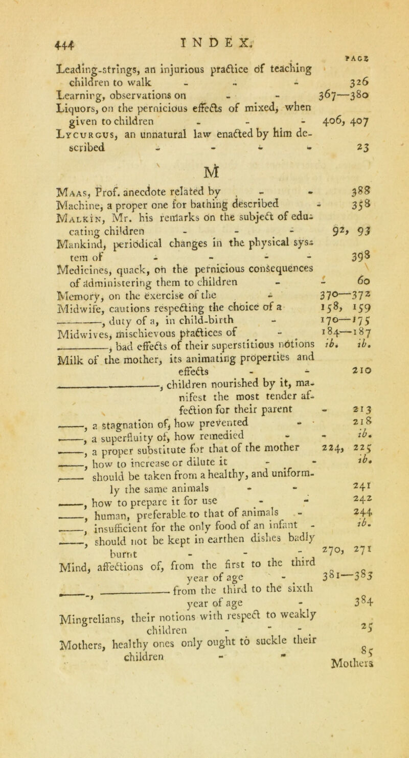 ? ACB Leading-strings, an injurious practice of teaching children to walk - ~ - 326 Learnirg, observations on 3^7—3&o Liquors, on the pernicious effeCts of mixed, when given to children - - 406, 407 Lycurgus, an unnatural law enaCted by him de- scribed - • - 23 Maas, Prof, anecdote related by Machine, a proper one for bathing described Malkin, Mr. his remarks on the subjeCt of edui eating children - - Mankind, periodical changes in the physical sys* tem of - - - Medicines, quack, oh the pernicious consequences of administering them to children Memory, on the exercise of the Midwife, cautions respecting the choice of a y duty of a, in child-birth Midwives, mischievous ptattices of - . , bad effefts of their superstitious notions Milk of the mother, its animating properties and effeCts -} children nourished by it, ma- nifest the most tender af- feCtion for their parent , a stagnation of, how prevented . , a superfluity of, how remedied , a proper substitute for that of the mother , how to increase or dilute it - should be taken from a healthy, and uniform- ly the same animals — f how to prepare it for use f human, preferable to that of animals } insufficient for the only food of an infant should not be kept in earthen dishes badly burnt ' , , Mind, affections of, from the first to the tnir year of age from the third to the sixth year of age Mingrelians, their notions with respeCt to weakly children - ~ . Mothers, healthy ones only ought to suckle their children 388 35s 92> 93 398 60 370—372 158, 159 170— -l75 184— ib. -187 ib. 210 213 2 I 8 ,7, «• 224, IU • 225 ib. 241 242 244 ib. 270, 27X 381- -3 8 5 384 25 8? Mothers