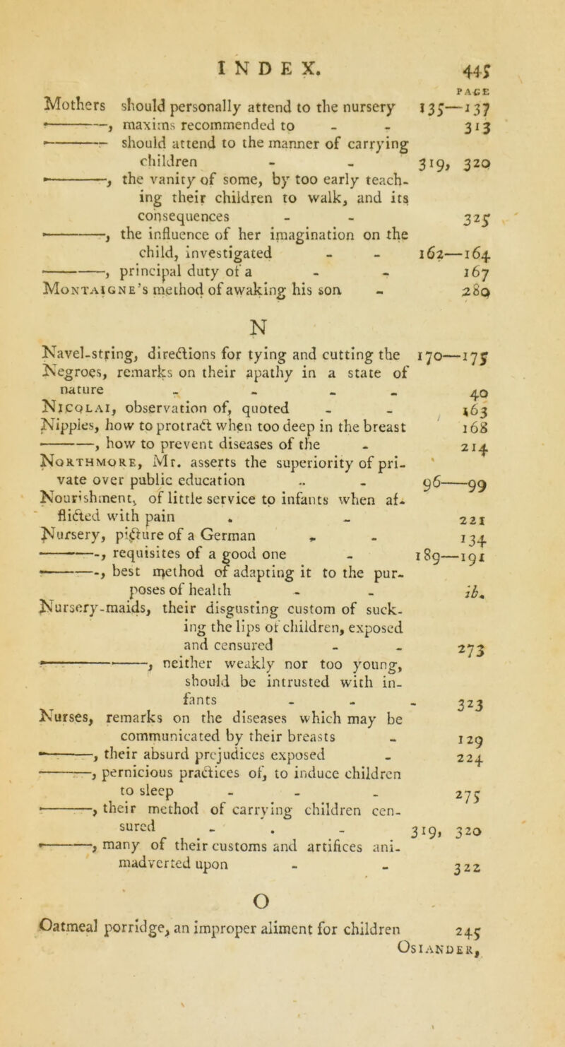 44; Mothers should personally attend to the nursery • , maxiins recommended to — should attend to the manner of carrying children • , the vanity of some, by too early teach- ing their children to walk, and its consequences • , the influence of her imagination on the child, investigated , principal duty of a Montaigne’s meihod of awaking his son PACE 135—*37 313 319, 320 32$ 162—164 167 280 N Navel-string, diredions for tying and cutting the Negroes, remarks on their apathy in a state of nature _ _ _ Nicqlai, observation of, quoted Nippies, how to protrad when too deep in the breast , how to prevent diseases of the Northmore, Mr. asserts the superiority of pri- vate over public education Nourishment, of little service to infants when af- Aided with pain Nursery, piffure of a German „ requisites of a good one • best njethod of adapting it to the pur- poses of health Nursery-maids, their disgusting custom of suck- ing the lips of children, exposed and censured ■ ■ - , neither weakly nor too young, should be intrusted with in- fants Nurses, remarks on the diseases which may be communicated by their breasts , their absurd prejudices exposed • , pernicious pradices of, to induce children to sleep _ ■ , their method of carrying children cen- sured i many of their customs and artifices ani- madverted upon „ 170—*75 40 *63 168 214 % 9 6—99 189- 3*9. 221 *3+ -191 ib. 273 323 j 29 224 27> 320 3 22 o Oatmeal porridge, an improper aliment for children 245 Os IANDER,