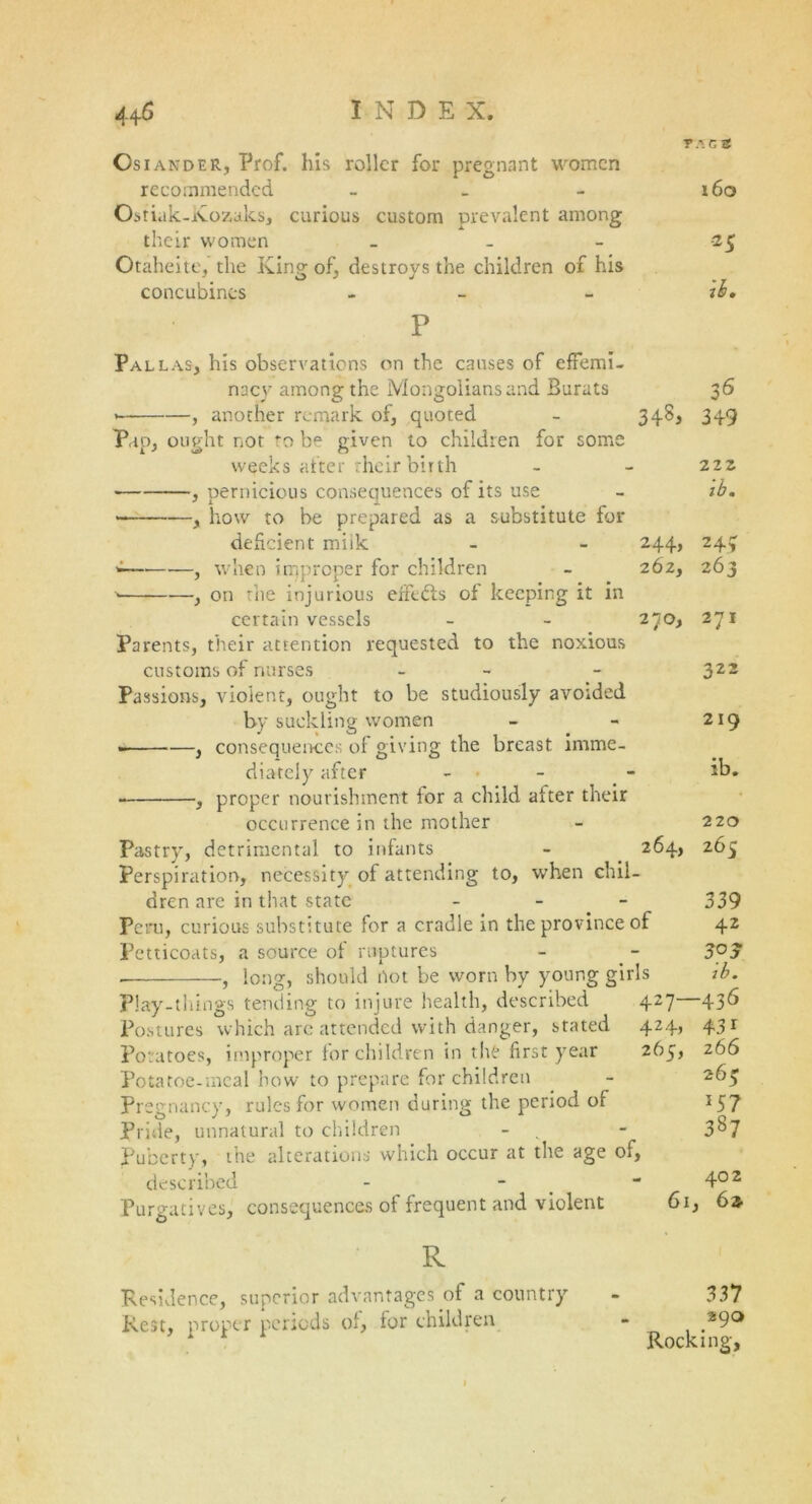 TAGS OsiandER, Prof, his roller for pregnant women recommended - _ - 160 Ostiak-Xozaks, curious custom prevalent among their women 25 Otaheite, the King of, destroys the children of his concubines - - ib. r Pallas, his observations on the causes of effemi- nacy among the Mongolians and Burats 36 , another remark of, quoted - 348, 349 Pup, ought not to be given to children for some weeks after their birth - - 222 ■ , pernicious consequences of its use - ib. —, how to be prepared as a substitute for deficient miik - - 244, 244 *—* , when improper for children - 262, 263 ■> , on the injurious efFtbfs of keeping it in certain vessels - - 270, 271 Parents, their attention requested to the noxious customs of nurses - - 322 Passions, violent, ought to be studiously avoided by suckling women - - 219 , consequences of giving the breast imme- diately after - - ib* , proper nourishment for a child after their occurrence in the mother - 220 Pastry, detrimental to infants - 264, 265 Perspiration, necessity of attending to, when chil- dren are in that state - 339 Peru, curious substitute for a cradle in the province of 42 Petticoats, a source of ruptures - - 3°j ■ , long, should not be worn by young girls ib. P!ay-things tending to injure health, described 427 436 Postures which are attended with danger, stated 424, 431 Potatoes, improper for children in the first year 265, 266 Potatoe-mcal bow to prepare for children - 265 Pregnancy, rules for women during the period of 157 Pride, unnatural to children - - 3&7 Puberty, the alterations which occur at the age of, described - - - 402 Purgatives, consequences of frequent and violent 6i, 62 R Residence, superior advantages of a country - 331 Rest, proper periods of, for children - 290 Rocking,