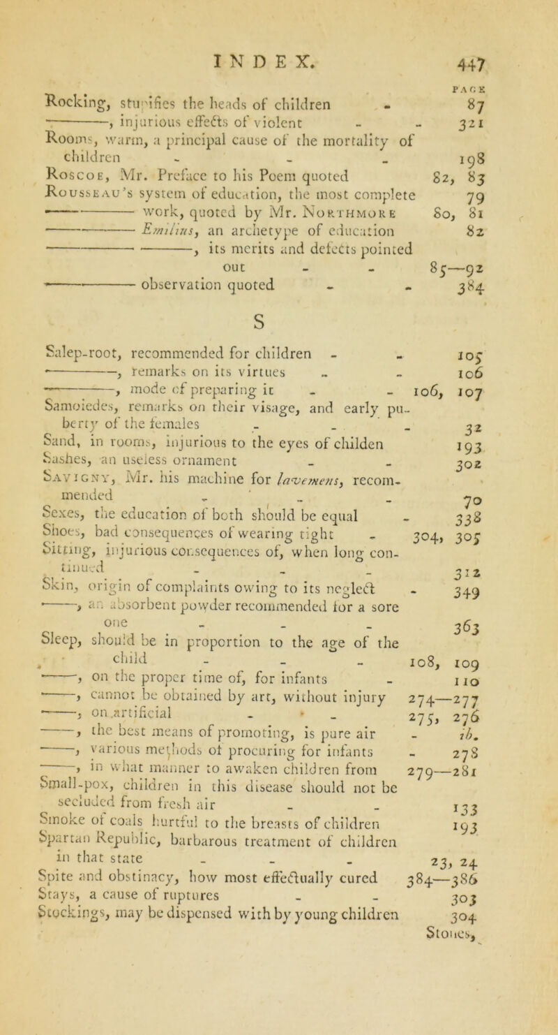PACE Rocking, stupifies the heads of children - 87 , injurious effects of violent - - 321 Rooms, warm, a principal cause of the mortality of children - - _ 198 Roscoe, Mr. Preface to his Poem quoted 82, 83 Rousseau’s system of education, the most complete 79 work, quoted by Mr. Northmore So, 81 Emilias, an archetype of education 82 , its merits and defects pointed out - - 85—92 observation quoted - - 384 Salep-root, recommended for children • , remarks on its virtues , mode of preparing it - Samoiedes, remarks on their visage, and early pu. berry of the females _ Sand, in rooms, injurious to the eyes of childen hashes, an useless ornament Savigny, Ivir. iiis machine for laverne/is^ recom- mended - ‘ _ Sexes, the education of both should be equal Shoes, bad consequences of wearing tight Sitting, injurious consequences of, when long con- tinued _ Skin, origin of complaints owing to its neglect * > ar. absorbent povyder recommended lor a sore one _ Sleep, should be in proportion to the age of the child _ on the proper time of, for infants cannot be obtained by art, without injury on.artificial the best means of promoting, is pure air various methods oi procuring for infants in what manner to awaken children from Small-pox, children in this disease should not be secluded from fresh air Smoke ol coals hurtful to the breasts of children Spartan Republic, barbarous treatment of children in that state _ Spite and obstinacy, how most eftedually cured Stays, a cause of ruptures Stockings, may be dispensed with by young children JO> 106 106, 107 32 193 302 % 70 332 3°4» 30; y ~y ~y ~ y ~y ~y 349 363 108, 109 110 274—277 275, 276 ib. 278 279—281 133 J93 23> 24 384—386 303 304 Stones,