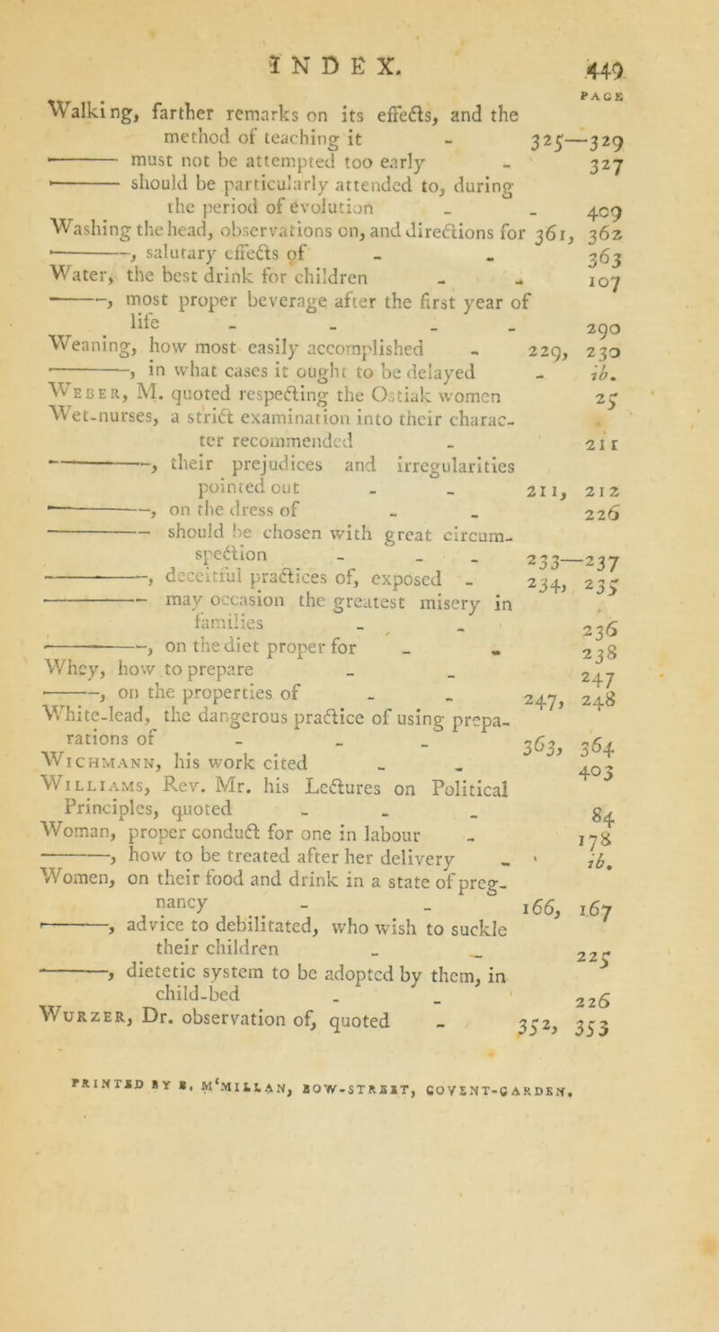 Walking, farther remarks on its effeCts, and the method of teaching it - 32$- ■ must not be attempted too early should be particularly attended to, during the period of evolution Washing the head, observations on, and directions for 361. , salutary effeCts pf Water, the best drink for children ■ j most proper beverage after the first year of life _ _ _ Weaning, how most easily accomplished - 229, • , in what cases it ought to be delayed Weber, M. quoted respecting the Ostiak women Wet-nurses, a strict examination into their charac- ter recommended — , their prejudices and irregularities pointed out . _ 211, — , on the dress of _ should be chosen with great circum- spection _ _ 233- , deceitful practices of, exposed - 234, may occasion the greatest misery in families , / • , on tiie diet proper for Whey, how to prepare ■ , on the properties of White-lead, the dangerous practice of using prepa rations of _ Wichmann, his work cited Williams, Rev. Mr. his LeCtures on Political Principles, quoted - Woman, proper conduCt for one in labour , how to be treated after her delivery , 1 Women, on their food and drink in a state of preo-. nancy - - 166, ' j advice to debilitated, who wish to suckle their children 247> 363> - , dietetic system to be adopted by them, in child-bed Wurzer, Dr. observation of, quoted 35 2j 449 PAGE -329 327 4° 9 362 363 107 290 230 ib. 27 21 r 21 2 226 -237 23> 236 238 247 248 364 403 84 j78 ib. 167 22£ 22 6 353 PRINTED BY *, m'mHIAN, BOW-STREET, CO V 5 N T-C A R DK N,
