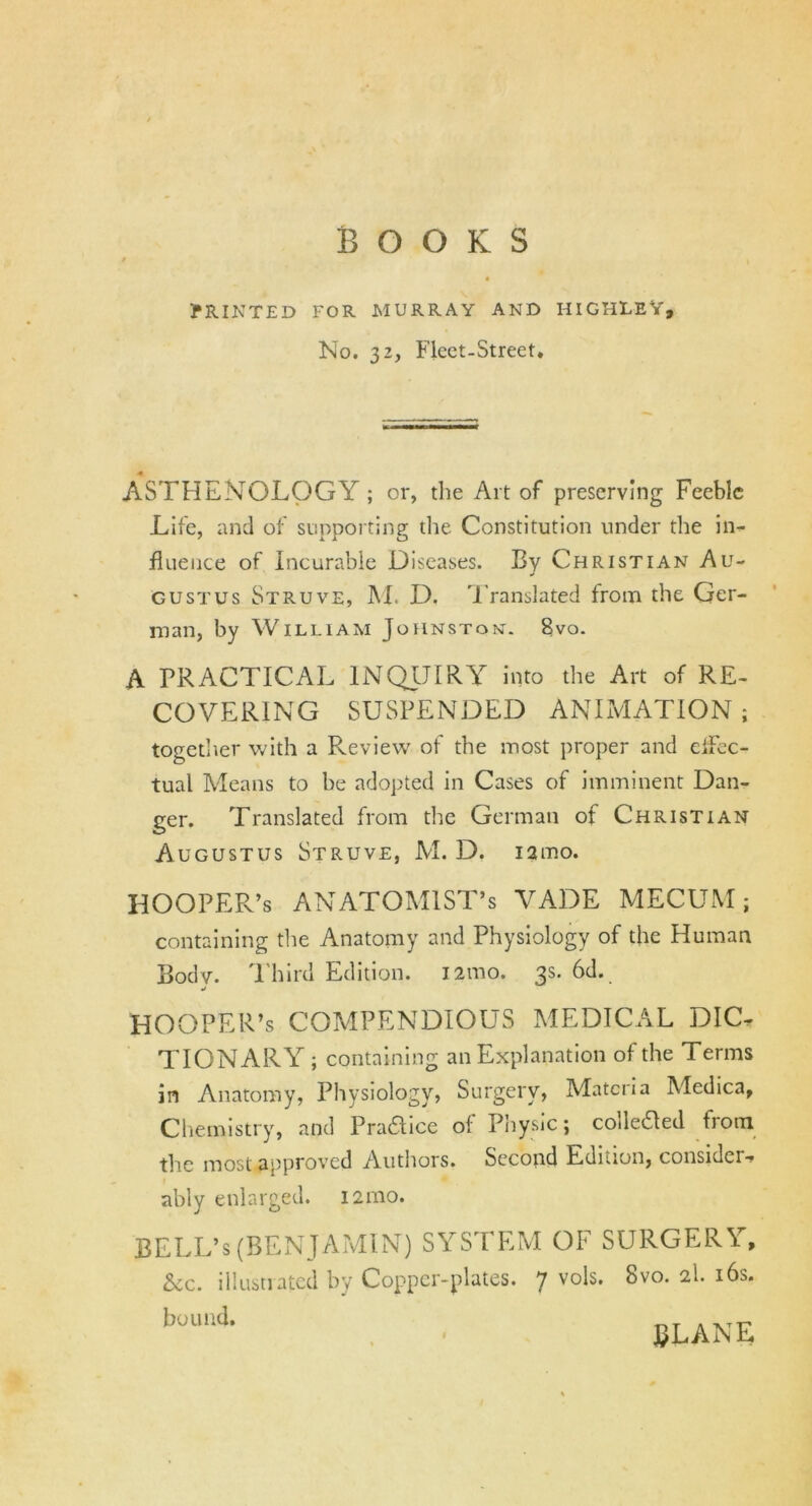 BOOKS PRINTED FOR MURRAY AND HIGHLEY, No. 32, Fleet-Street. ASTHENOLOGY ; or, the Art of preserving Feeble Life, and of supporting the Constitution under the in- fluence of incurable Diseases. By Christian Au- J gustus Struve, M. D. Translated from the Ger- man, by William Johnston. 8vo. A PRACTICAL INQUIRY into the Art of RE- COVERING SUSPENDED ANIMATION ; together with a Review of the most proper and eifec- tual Means to be adopted in Cases of imminent Dan- ger. Translated from the German of Christian Augustus Struve, M. D. iamo. HOOPER’s ANATOMIST’S VADE MECUM; containing the Anatomy and Physiology of the Human Body. Third Edition. 121110. 3s. 6d. j HOOPER’s COMPENDIOUS MEDICAL DIC- TIONARY ; containing an Explanation of the Terms in Anatomy, Physiology, Surgery, Materia Medica, Chemistry, and Praaice of Physic; colleded from the most approved Authors. Second Edition, considci- ably enlarged. 121110. BELL’s(BENJAMIN) SYSTEM OF SURGERY, &cc. illustrated by Copper-plates. 7 V°E. 8vo. 2I. 16s. buund- ULANE