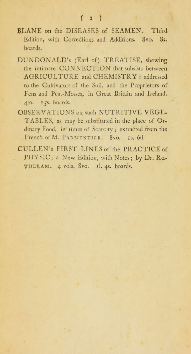 ( 2 ) BLANK on the DISEASES of SEAMEN. Third Edition, with Corrections and Additions. £!vo. 8s. boards. DUNDONALD’s (Earl of) TREATISE, shewing the intimate CONNECTION that subsists between AGRICULTURE and CHEMISTRY : addressed to the Cultivators of the Soil, and the Proprietors of Fens and Peat-Mosses, in Great Britain and Ireland, 4to. 15s. boards. OBSERVATIONS on such NUTRITIVE VEGE- TABLES, as may be substituted in the place of Or- dinary Food, in times of Scarcity ; extracted from the French of M. Parmentier. 8vo. is. 6d. CULLEN’s FIRST LINES of the PRACTICE of PHYSIC; a Newr Edition, with Notes; by Dr. Ro^-
