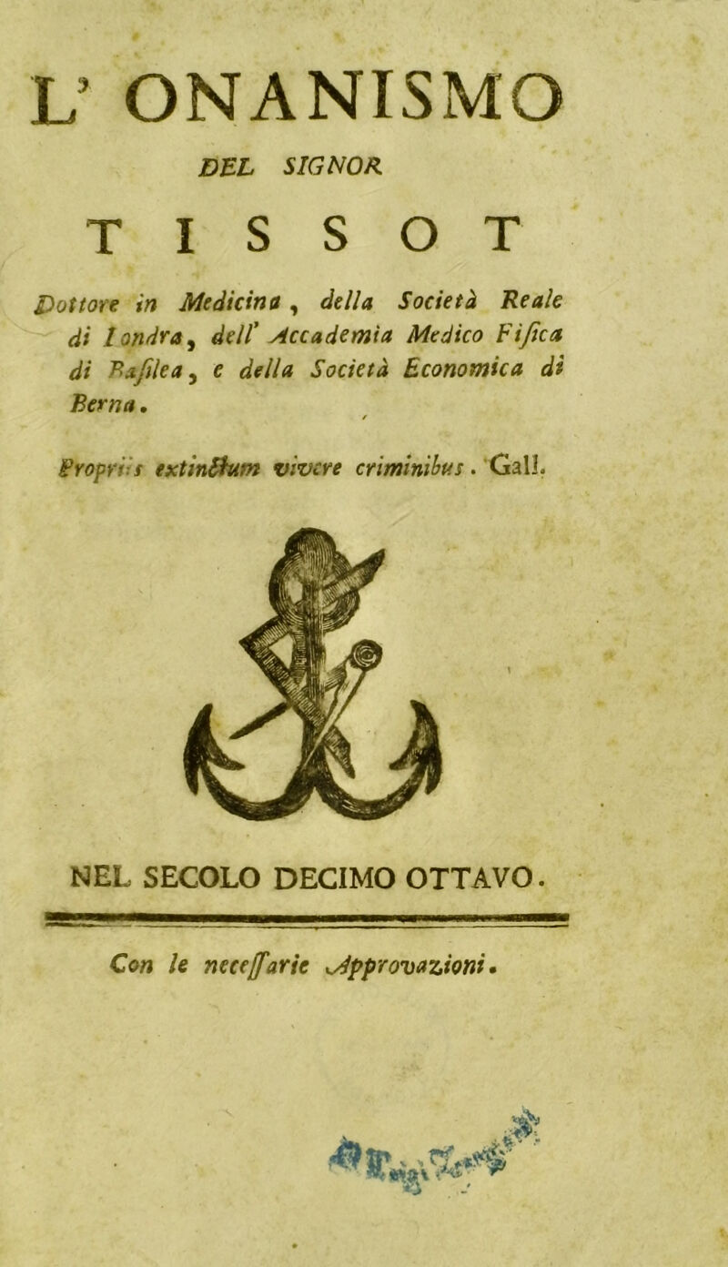 L’ ONANISMO Dottore in Medicina, della Società Reale di landra^ dell’ Accademia Medico Fi fica di Bafilea, e della Società Economica di Berna, / Propri: f extinShtm vivere criminibus. Gali. NEL SECOLO DECIMO OTTAVO. Con le neceffarie Mpprovazioni • DEL SIGNOR