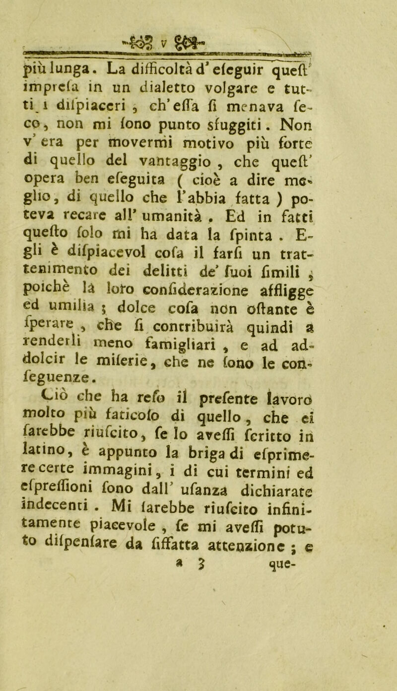 O—' * ■*—<—> —jxamu ——«DWt n-*cvna.umrTvnvw*,mn* ■.—v più lunga. La difficoltà dJ dcguir~queft^ imprcla in un dialetto volgare e tut- ti i dilpiaccri , ch’ella fi menava le- co, non mi fono punto sfuggiti. Non v era per movermi motivo più forte di quello del vantaggio , che queft’ opera ben efeguita ( cioè a dire me» gho, di quello che l’abbia fatta ) po- teva recare all’ umanità , Ed in fatti quefto folo mi ha data la fpinta . E- gli è difpiacevol cofa il farfi un trat- tenimento dei delitti de Tuoi fimili * poiché là loto confiderazione affligge ed umilia 5 dolce cofa non ottante è fperare , che fi contribuirà quindi a renderli meno famighari , e ad ad- dolcir le milerie, che ne fono le con- feguenze. Ciò che ha reio il prefente lavoro molto piu faticelo di quello, che ci farebbe riufeito, fe Io avefiì feritto in latino, e appunto la briga di efprime- recerte immagini, i di cui termini ed efpreflìoni fono dall’ ufanza dichiarate indecenti . Mi farebbe rìufcito infini* tamenre piacevole , fe mi avelli potu- to dilpenlare da fiffatta attenzione ; e a 3 que-