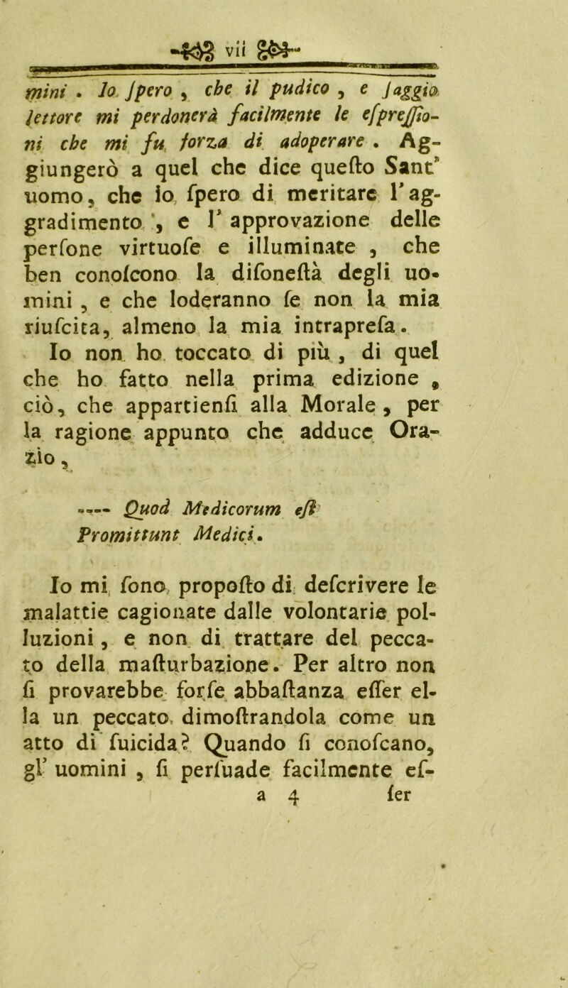 s mìni . lo Jpero , che il pudico , e Jaggio lettore mi perdonerà facilmente le efprejjìo- ni che mi fu forza di adoperare . Ag- giungerò a quel che dice quello Sant nomo, che io fpero di meritare l'ag- gradimento , e T approvazione delle perfone virtuofe e illuminate , che ben conofeono la difoneftà degli uo- mini , e che loderanno fe non la mia riufeita, almeno la mia intraprefa. Io non ho toccato di più , di quel che ho fatto nella prima edizione , ciò, che appartieni alla Morale, per la ragione appunto che adduce Ora- rio , Quod Medicorum e/ì Promittunt Medici. Io mi fono propofto di deferivere le malattie cagionate dalle volontarie pol- luzioni , e non di trattare del pecca- to della mafturbazione. Per altro non lì provarebbe forfè abbaflanza effer el- la un peccato dimoftrandola come un atto di fuicida? Quando fi conofcano, gl’ uomini , fi perfuade facilmente ef- a 4 ler