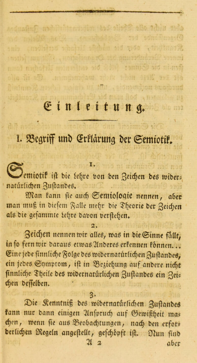 ' \ I. begriff iml) Srfidnmg t>er ©emiotif» cniictif i\i bie iefyc bon ben bcö tbibec^ ' natürHcben 3»f^^nbeö. ?D^an fann fie aurf) 0emto(OQie nennen, aSetr man muß tn biefem Jsade me^c bte ^^eorte ber 3^id;en a(ö bie gejammte le^re babon bcrjlc^en* nennen mir aüeö, maß in bte®tnne faüt; in fo fern mir barouö etmaö7Inbereö erfennen fonnen... Q^ine jebe ftnn(id)e Soi^e bcö mibcrnaförftcf)en 3«fiönbeö, ein jebeö ^pmptom, ifl in 53c^ie^un(^ auf anbere nicßc finnlic^e 5^)ei(e beö mibernarürlic^en Siif^^nbeö ein 3^i^ c^en beffelben. ®ie Äenntniß beö mibernotörficben 3^P<^obeö fann nur bann einigen TInfprueb auf 0cmißbrit ma^ eben, menn fie auö 5^eobacbtungen, nad; ben erfor* beriieben Sflegein angejleUt, gefebopfe i|T. 3fJun ftnb % 2 aber