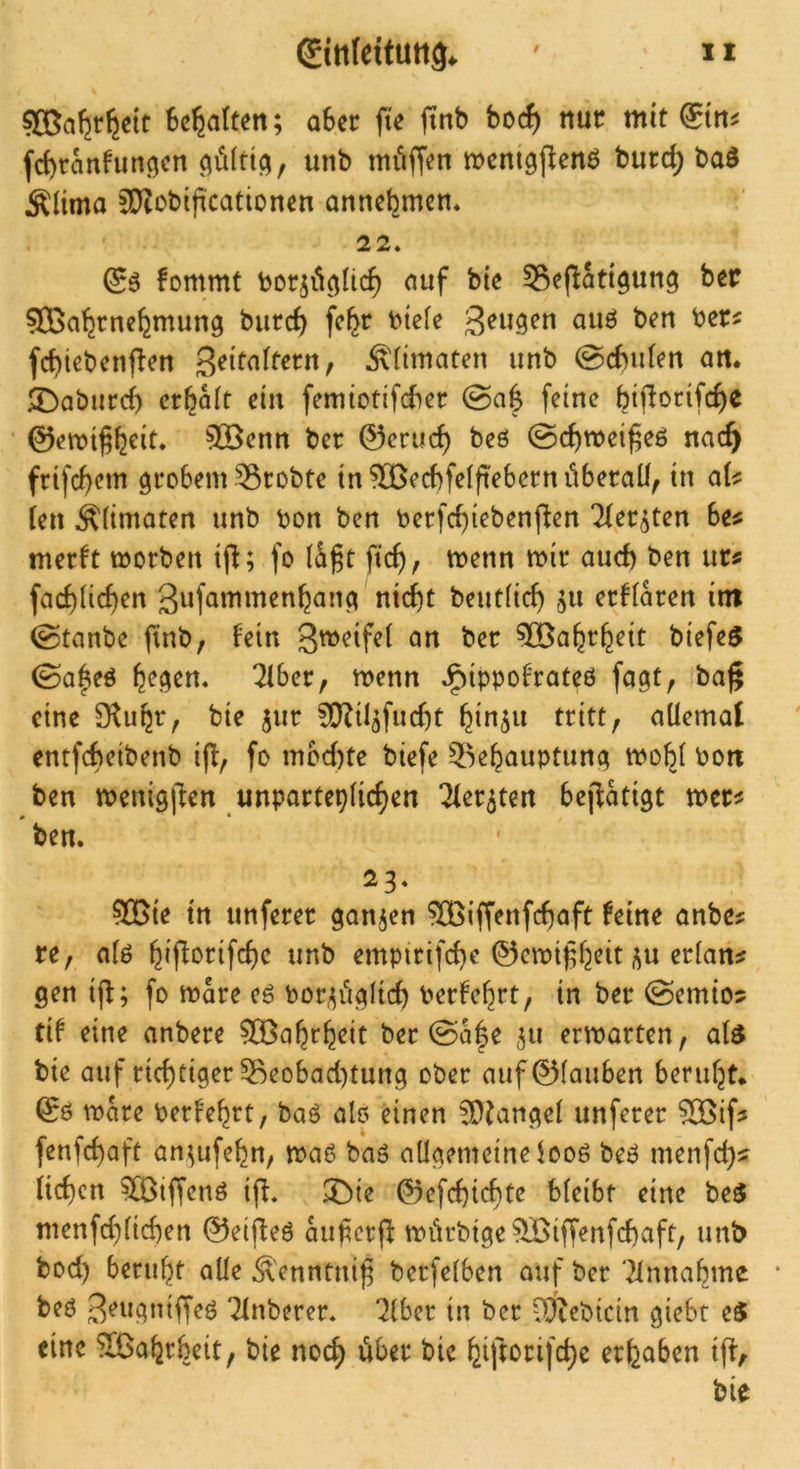 SBa^r^ett Begatten; aSec fie ftnb borf) nur mit giii^ fcBranfun^cn 0ti^f unb mi'iffcn meni^j^enö burd) baö ÄHma 5D?obi)icationen anncBmcn* 22. fommt boc^il^Iic^ ciuf bic ^Seflatt^ung bar 9Ba^rnc^mung biird) fc^r t>ie(e auö ben ber^ fcf)tebcnflen Zeitaltern, Äiimaten unb 0cBu(en an» 3!>aburd) crBait ein femtodfcBer 0a| feine Bid^rifc^e ©emi^B^id 5©enn ber ©erucB beö 0cBmei^eö nac^ frifcBcm giroBem 55robte in “rlBecBfelftebern überall^ in aU [en Ältmaten unb bon ben becfcBiebenften liet^^ten be^ merft morben ijl; fo ficB, menn mir aud) ben urs facBIid)en gufammenBanc^ nicBt beutlicB aU eedaren im 0tanbe finb, fein <^n ber ®aBrBeit biefe$ 0a|eö \e^en» 2fber, menn J^ippofrateö fogt, ba^ eine 9^uBt‘r bie jur 0!}?t4fud)t Bin5i^ tritt, allemal entfebeibenb iff, fo mbd)tc biefe 5^eBauptun(; tvoBl bott ben tbenigllen unparteplicBen Tfer^ten beffatigt mer^ ben. 23. 50Bte in unferer ^an^en ^iffenfcBaft feine anbe? re, a(ö BifforifcBc unb empirifcB^ ^rlan^ gen ijl; fo mare eö bor/^iiglicB berfeBrt, in ber 0emio? tif eine anbere 5CBaBrB^it ber 0a|e ^u erwarten, al^ bie auf ricBtiger 5^eobad)tung ober auf@fauben beruBt* ©0 wke berfeBrt, ba0 alo einen fD^angel unferer ?)S>if3 fenfd)oft an^ufeBn, mae ba0 aügemeineloo0 be0 menfd)^ iicBen ?Q3iffen0 ifl. ^ie ©efcBicBte bleibt eine beö menfcBlid)en ©eij^eö auferf^ wörbtge^iffenfcBaft, unb bod) beruBt alle ^lenntnij^ berfelben auf ber ‘2lnnaBme * be0 Tlnberer. 'Jlber in ber ‘^)Jtebicin giebt eö eine ^aBrbeit, bie nocB über bie BiftorifcBe erBaben i(t, bie