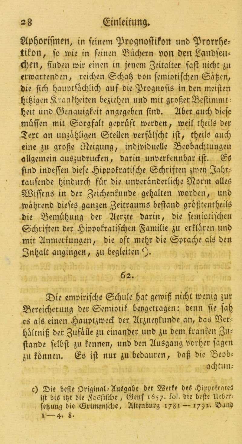 Slp^örifnuti, tu feinem unb ^rortl^es tifon, fo tine in feinen ^iidjern t)on Den £ant)feu= Ü)Cn^ ftnben mir einen in jenem 3<^ita(ter faj! nicht 511 ei‘martent)en, reic()en @c^a| Don femiotifcf)en tie fief) hcinptfacf)Uc^ auf bic ^^rognofiö in ben meijlcn ^i^igen^xfanff^eiten Se^ie^en unb mit gcoger^ejlimmt- ^eit unö 0enauig^eit angegeben ftnb. 216er auef) biefe inüffen mit @orgfaIt geprüft merben, meif t^eifö ber 5ept an un^ajjiigen (Steilen Perfaifcl)t ij^, t^eiiö auef) eine 511 große SReigung, inbipibueüe S5eo6ad)tungen allgemein auö^ubriKfen, bariti unPerlennbar tjl. & ftnb inbeffen biefe J^ippolratifd^e @c^rifren ^mep taufenbe ^inburef) für bie unbcranberiicl)e CRorm aüeß 5Üßiffenö in ber 3^i<^^nlunbe gehalten morben, unb ipaijrenb biefeö ganzen bcjlanb grbßcentfeeiiö bie ^emüfeung ber ^ler^te barin, bie femiotifd)en 0cl)riften ber Jpippofratifcl)en gamiite ju erfiken unb mit 21nmerrungen, bie oft me^r bie (Sprad;e aiö ben Sn^alt ongingen, 511 begleiten 0* 62. 3^ie empirifcf)e ©c^ufe ^at gemiß nießt menig ^ur 55ereic^erung ber ©emiotif bepgetragen: benn fie fa^ cg alg etneif ^aupt^meef ber Tlr^nephmbe an, baö S5er^ ^altniß ber 5^^ einanber unb 511 bem franlen panbe felbß kennen, unb ben Tluggang Dorier fagen jU fönnen. & ij^ nur ^u bebauren, baß bie ^eob^ aeßfuu; c) bege 0ngtnnl^2iu^gabc ber SÖerfe bee ^ippoeiMtcS ift big bic ^Vccj'ifdic, (^enf 1657. fol. bie befte lieber^ lehmig bic (£5fimmfd?C/ 5Utcnburg 1781 — 1792- I — 4. 8*
