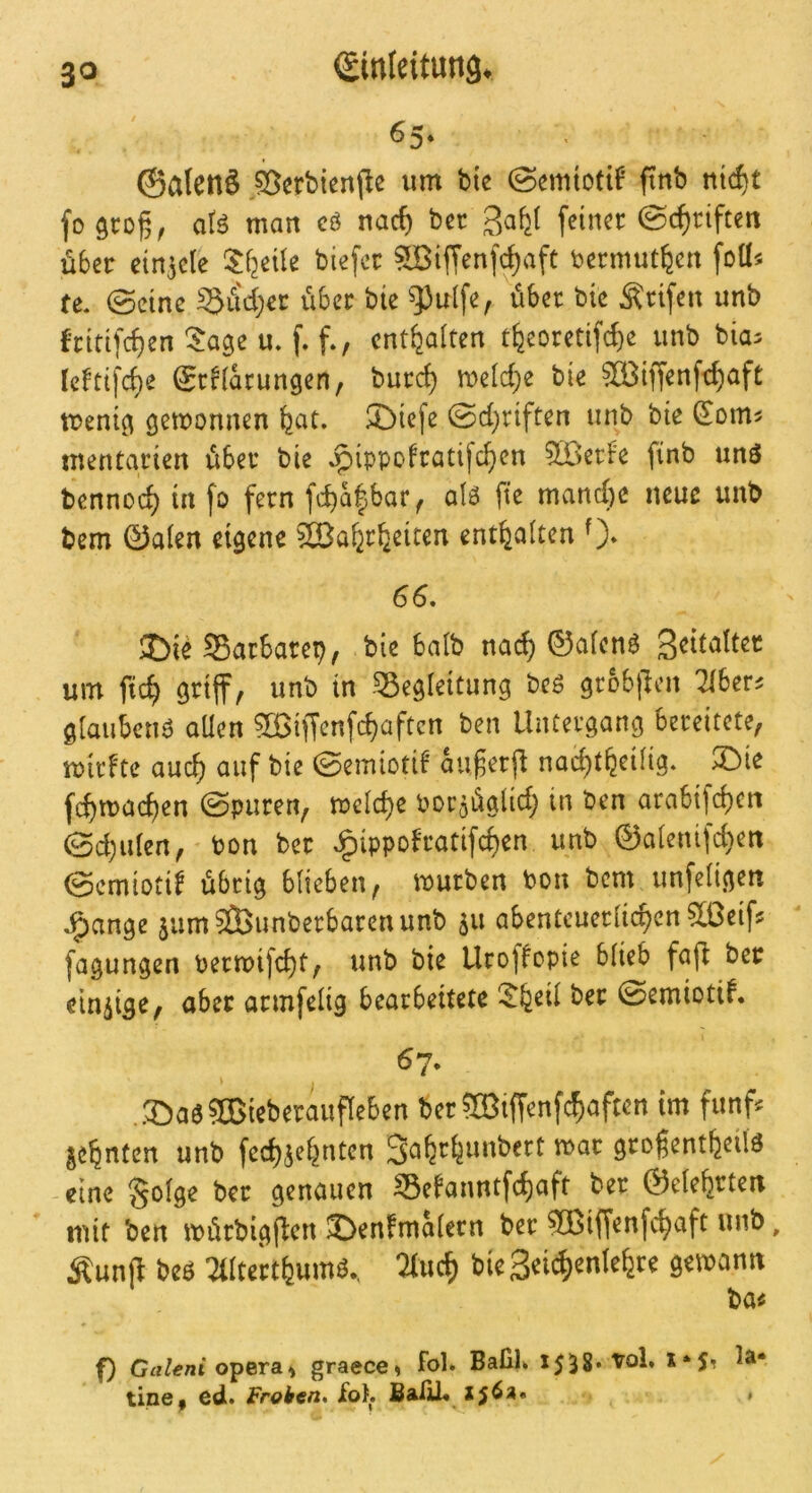 65- ©alcnö ,^crbiert(le um bte (Semtotif finb nic^t fo groß, aU man cö nac^ bcc ^ahj, feiner ©cf)riften über ein^ele ^^fjeüe biefec ?[Biffenfc^aft bermut^cn foü« fc. ©eine Siid;ec über bie ^uife, über bie Ärifen unb J-ritifc^en'^age m f» f‘/ enthalten %oretif^e unb bia^ reftifcf)e SrHarungen, burc^ roeld^e bie ^CBiffenft^aft menig gewonnen feac. Diefe 0d;riften unb bie ^om? mentarien über bie ^ippofratifc^en 5Berf'e finb unö bennod) in fo fern a\6 fte manche neue unb bem 0alen eigene ^a^r^eiten enthalten 0* 66. J)ie Sarbarep/ bie balb na(^ 0a(enö um fic^ wnb in -Begleitung be^ grbbjlen Tibers gtaubcnö aUen ?ö3iffenfcbüften ben Untergang bereitete, rpii'F'te auc^ auf bie 0emiotiF außerfl nad^tbeüig. 3Die febmac^en @puren, meiere Por^üglid) in ben arabifdjen 0cbiden, bon ber Jg)ippoFratifc^en unb @aienifd)en 0cmiotiF übrig blieben, mürben bon bem unfeligen •?)ange jumäBunberbarenunb su abenteuerlichen 5[ßeif? fagungen bermifcht, unb bie UrofFopie blieb fafl ber einzige, aber armfelig bearbeitete l^feeil ber 0emiotiF. 67. V S)a«5ffiiebcrauf(e6en bcr®iffcnfc^aftcn im fünf« js^nfen unb fcc^je^ntcn 3a^tfeimbett mac gro^ent^eilä eine gofge bet genauen S5cfaimtfef)aft ber ©eie^rten ■ mit ben mürbigften ©enfmäiecn ber ?®iff«nfc§aft unb, Äunft bes ^tltcrtfeumb., 2iuc^ bie Seii^jcntefere gemamt ba« f) Grtttfniopera» graece» fol. BafiK 1558* vol. la* tiney ed. Frohen, ibt, SalU« Xj6a« »